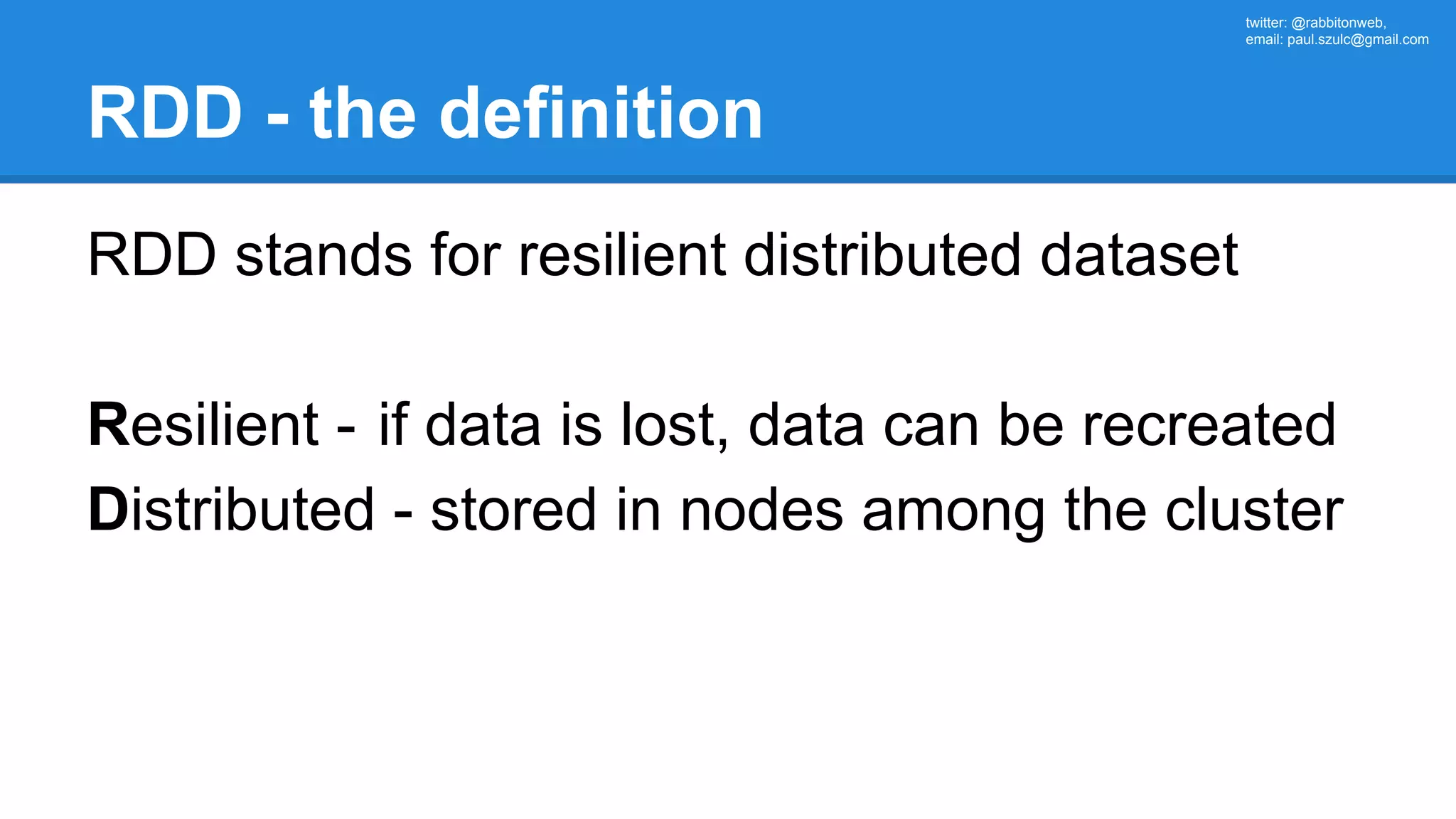 twitter: @rabbitonweb, email: paul.szulc@gmail.com RDD - the definition RDD stands for resilient distributed dataset Resilient - if data is lost, data can be recreated Distributed - stored in nodes among the cluster 