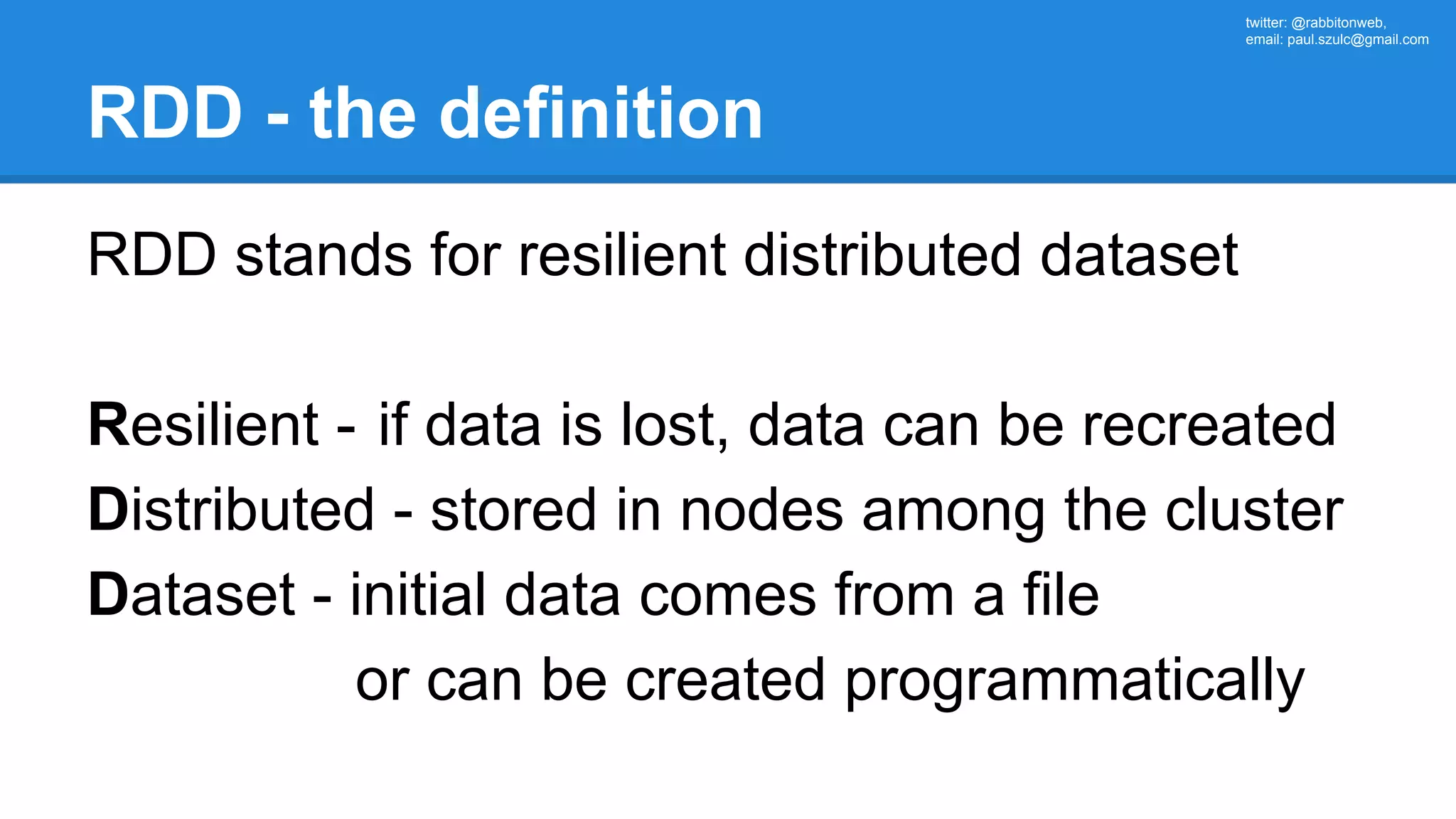 twitter: @rabbitonweb, email: paul.szulc@gmail.com RDD - the definition RDD stands for resilient distributed dataset Resilient - if data is lost, data can be recreated Distributed - stored in nodes among the cluster Dataset - initial data comes from a file or can be created programmatically 
