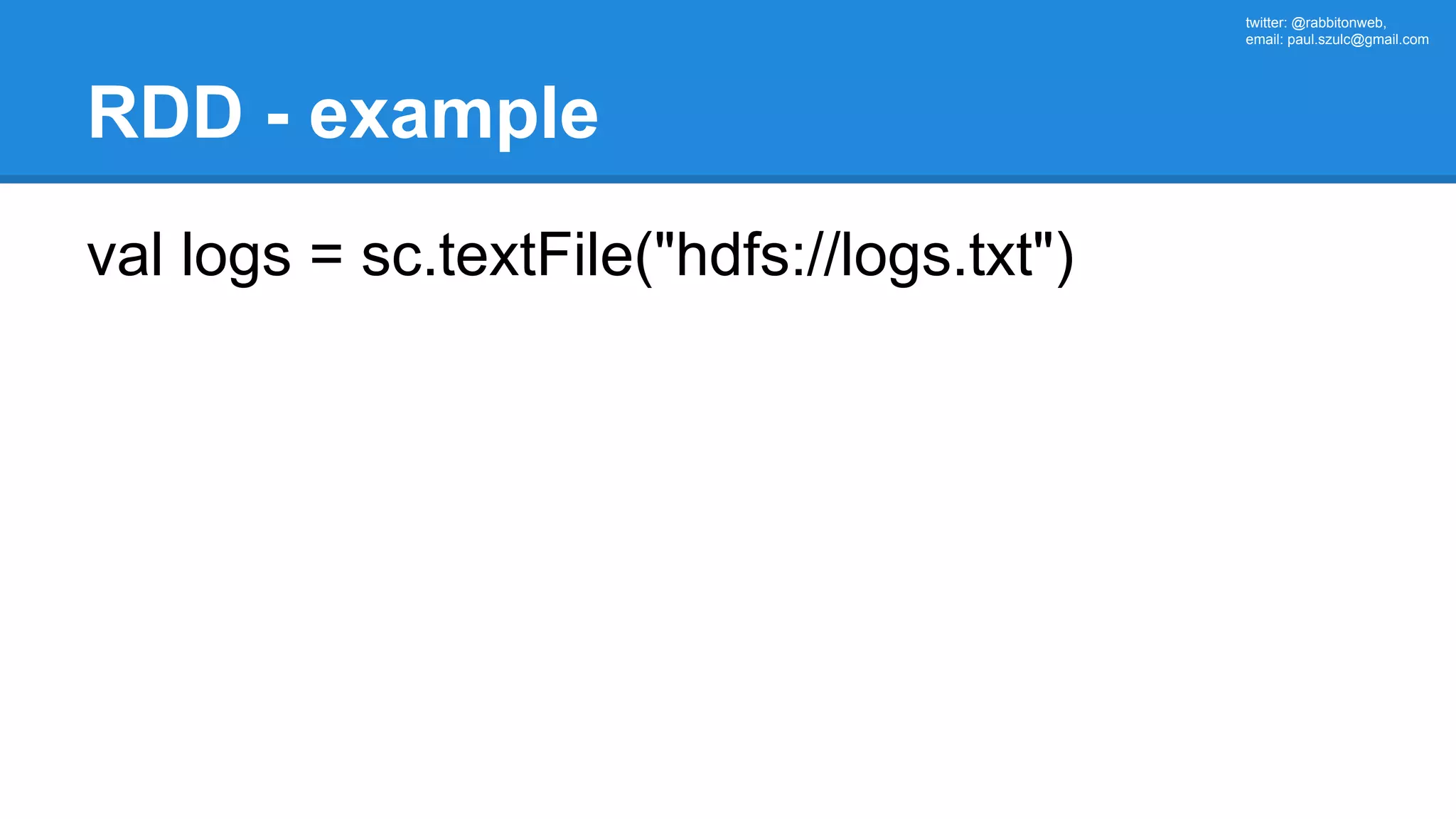 twitter: @rabbitonweb, email: paul.szulc@gmail.com RDD - example val logs = sc.textFile("hdfs://logs.txt") 