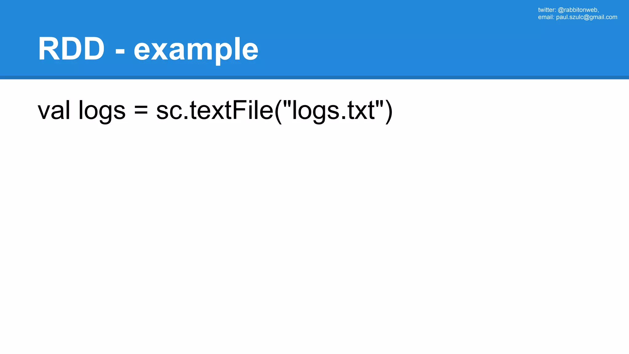 twitter: @rabbitonweb, email: paul.szulc@gmail.com RDD - example val logs = sc.textFile("logs.txt") 