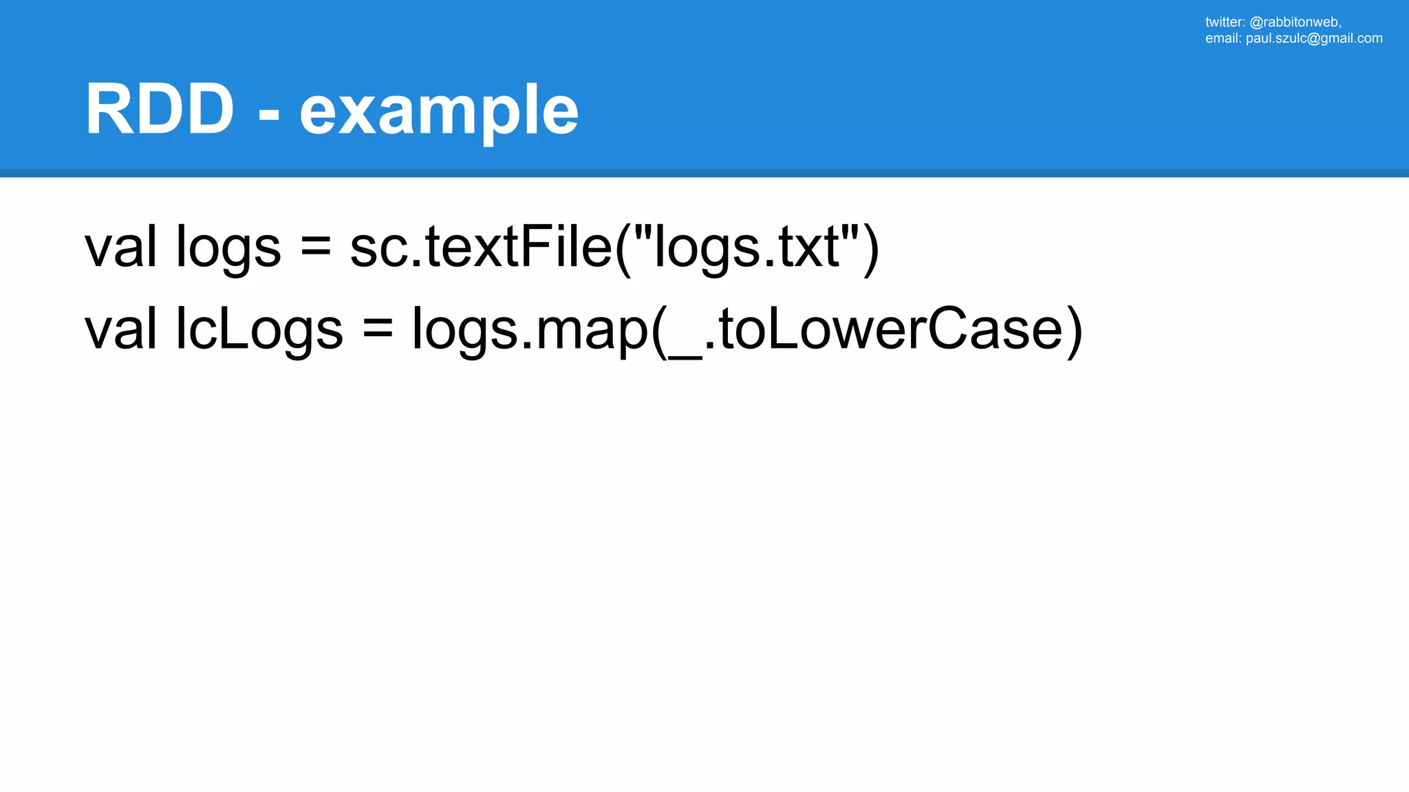 twitter: @rabbitonweb, email: paul.szulc@gmail.com RDD - example val logs = sc.textFile("logs.txt") val lcLogs = logs.map(_.toLowerCase) 