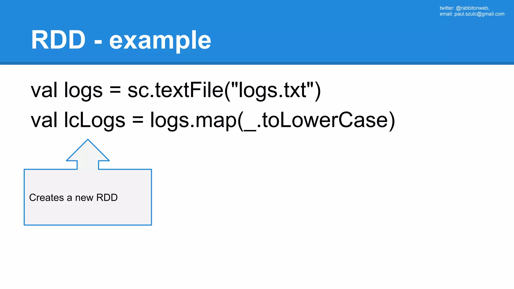 twitter: @rabbitonweb, email: paul.szulc@gmail.com RDD - example val logs = sc.textFile("logs.txt") val lcLogs = logs.map(_.toLowerCase) Creates a new RDD 