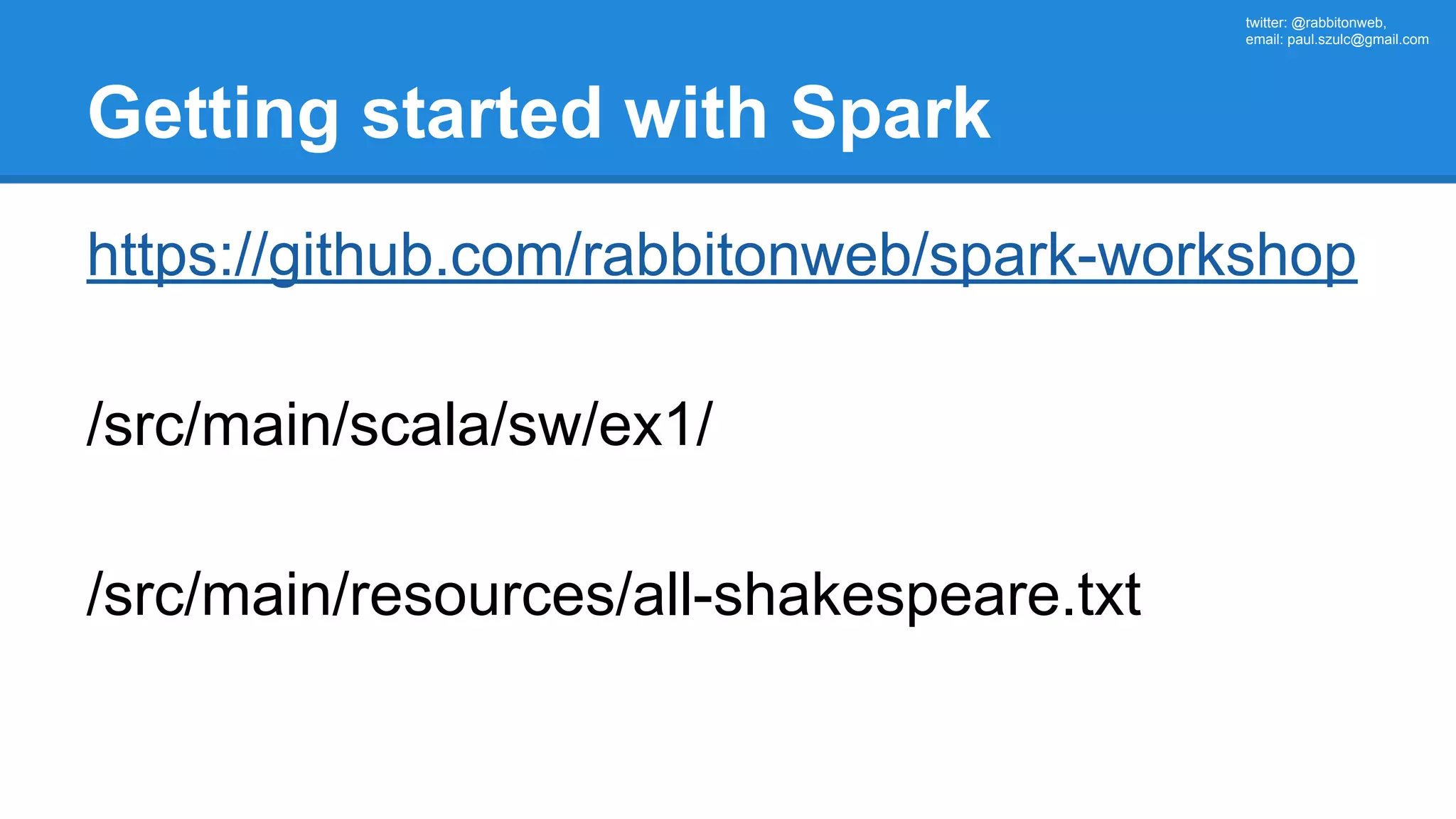 twitter: @rabbitonweb, email: paul.szulc@gmail.com Getting started with Spark https://github.com/rabbitonweb/spark-workshop /src/main/scala/sw/ex1/ /src/main/resources/all-shakespeare.txt 