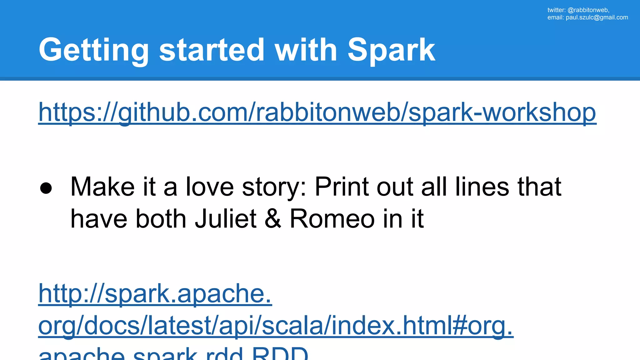 twitter: @rabbitonweb, email: paul.szulc@gmail.com Getting started with Spark https://github.com/rabbitonweb/spark-workshop ● Make it a love story: Print out all lines that have both Juliet & Romeo in it http://spark.apache. org/docs/latest/api/scala/index.html#org. 