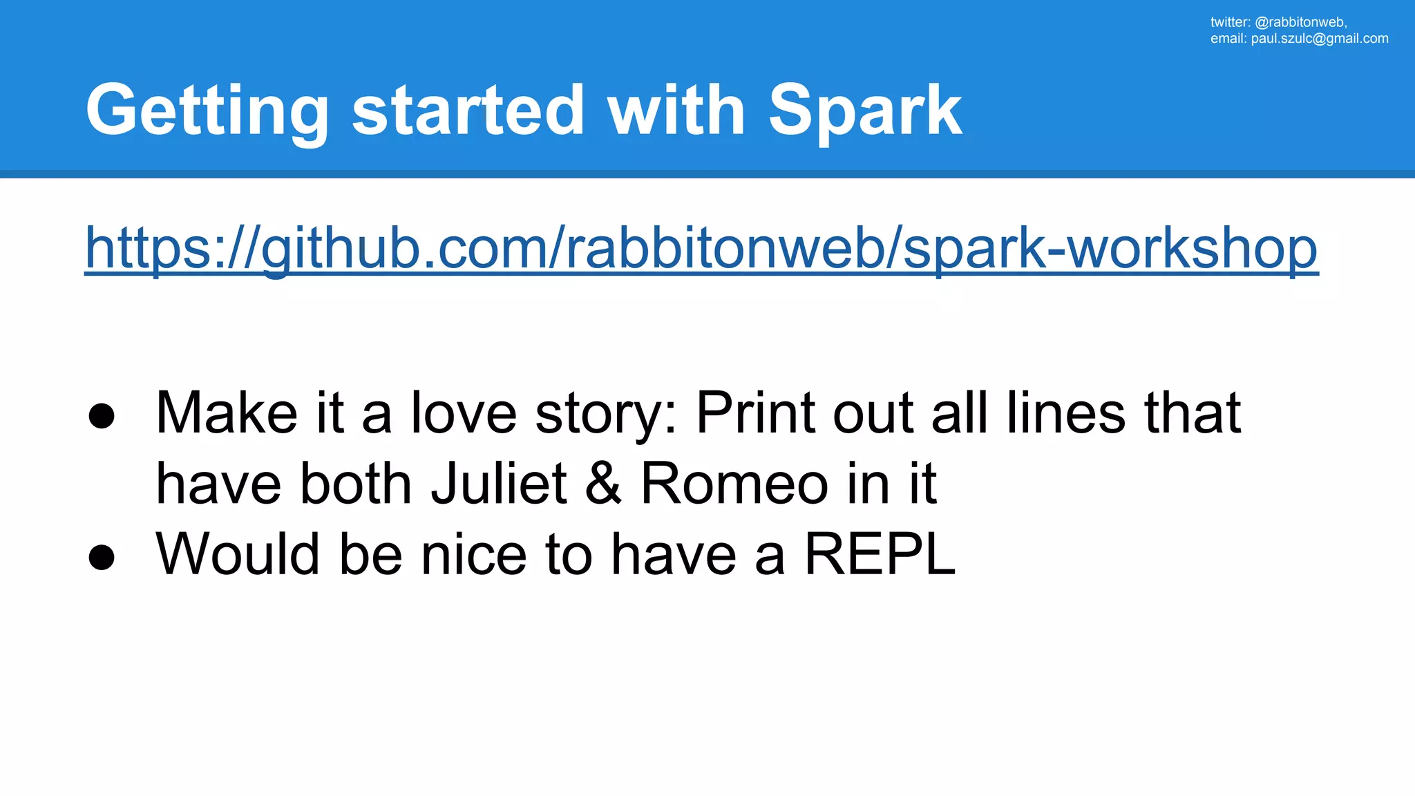 twitter: @rabbitonweb, email: paul.szulc@gmail.com Getting started with Spark https://github.com/rabbitonweb/spark-workshop ● Make it a love story: Print out all lines that have both Juliet & Romeo in it ● Would be nice to have a REPL 