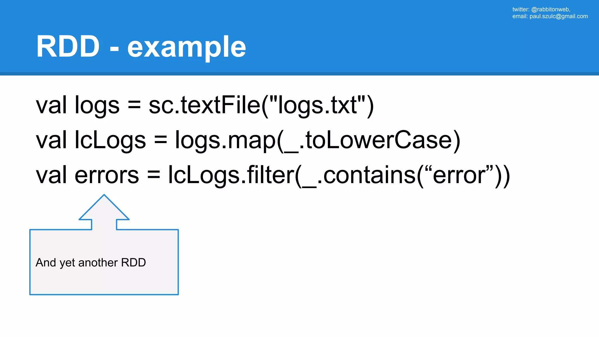 twitter: @rabbitonweb, email: paul.szulc@gmail.com RDD - example val logs = sc.textFile("logs.txt") val lcLogs = logs.map(_.toLowerCase) val errors = lcLogs.filter(_.contains(“error”)) And yet another RDD 