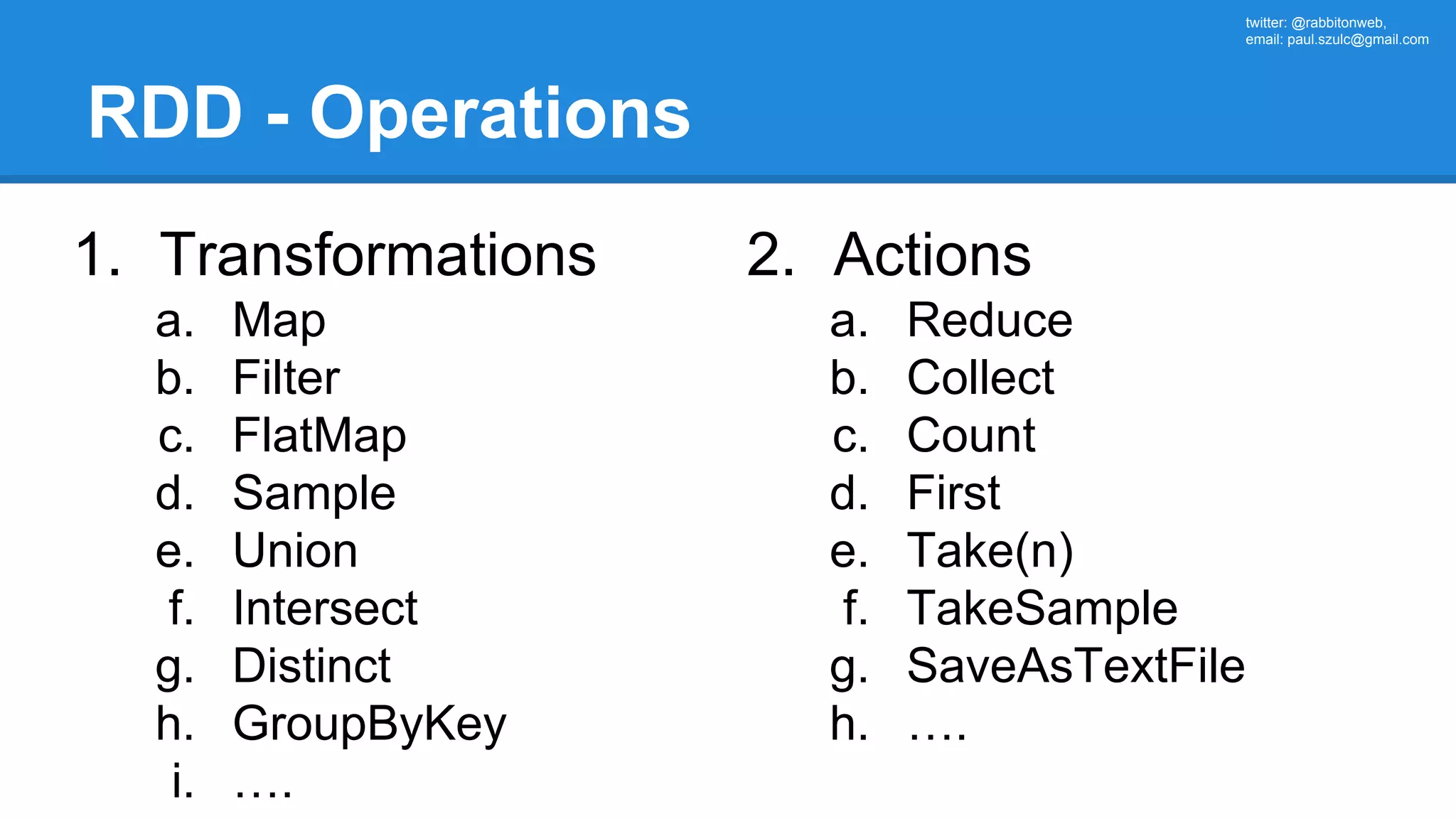 twitter: @rabbitonweb, email: paul.szulc@gmail.com RDD - Operations 1. Transformations a. Map b. Filter c. FlatMap d. Sample e. Union f. Intersect g. Distinct h. GroupByKey i. …. 2. Actions a. Reduce b. Collect c. Count d. First e. Take(n) f. TakeSample g. SaveAsTextFile h. …. 