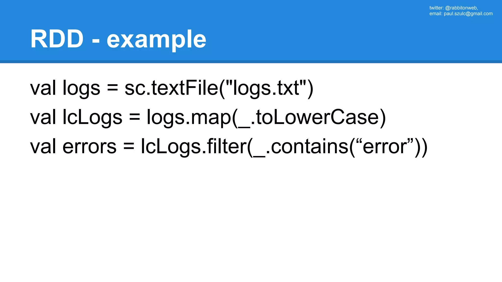 twitter: @rabbitonweb, email: paul.szulc@gmail.com RDD - example val logs = sc.textFile("logs.txt") val lcLogs = logs.map(_.toLowerCase) val errors = lcLogs.filter(_.contains(“error”)) 