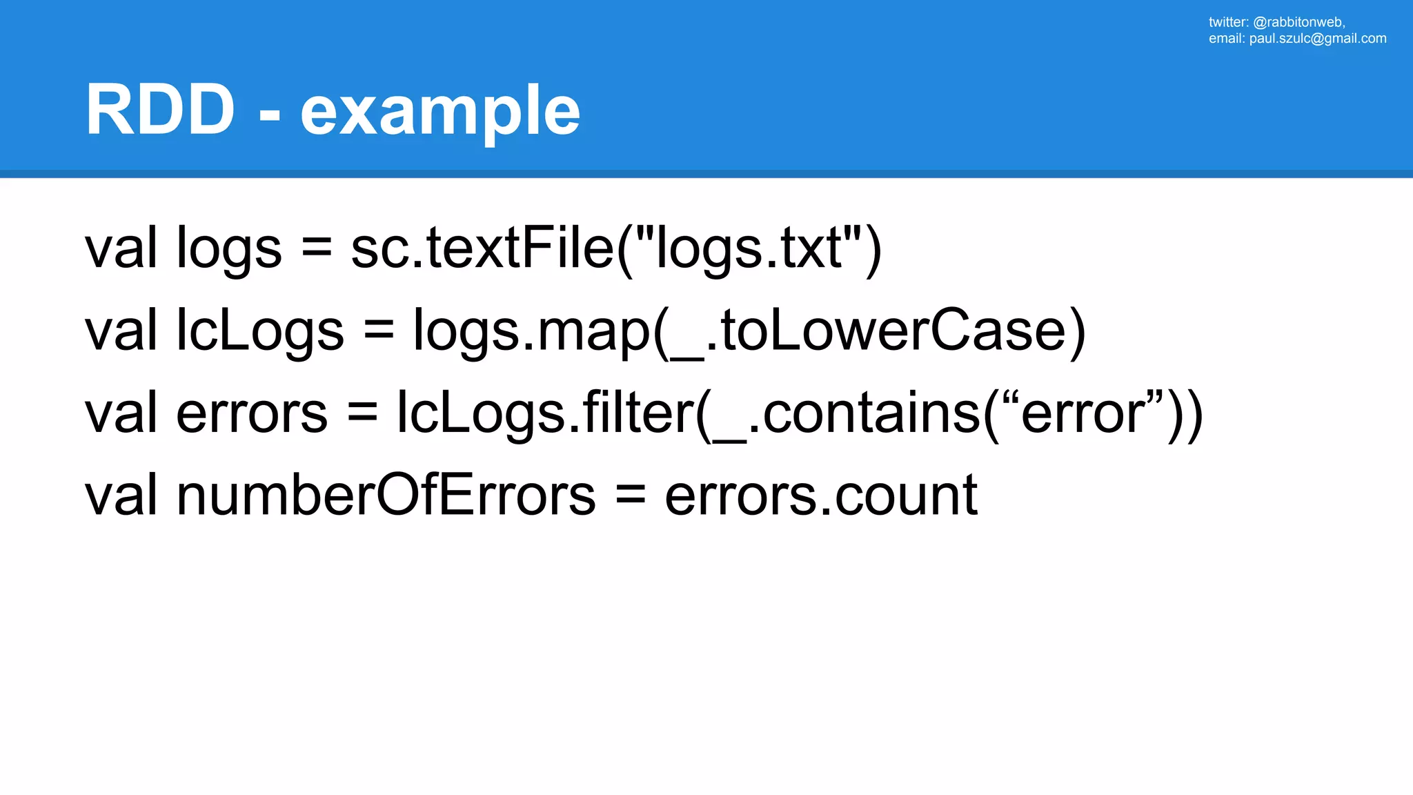 twitter: @rabbitonweb, email: paul.szulc@gmail.com RDD - example val logs = sc.textFile("logs.txt") val lcLogs = logs.map(_.toLowerCase) val errors = lcLogs.filter(_.contains(“error”)) val numberOfErrors = errors.count 