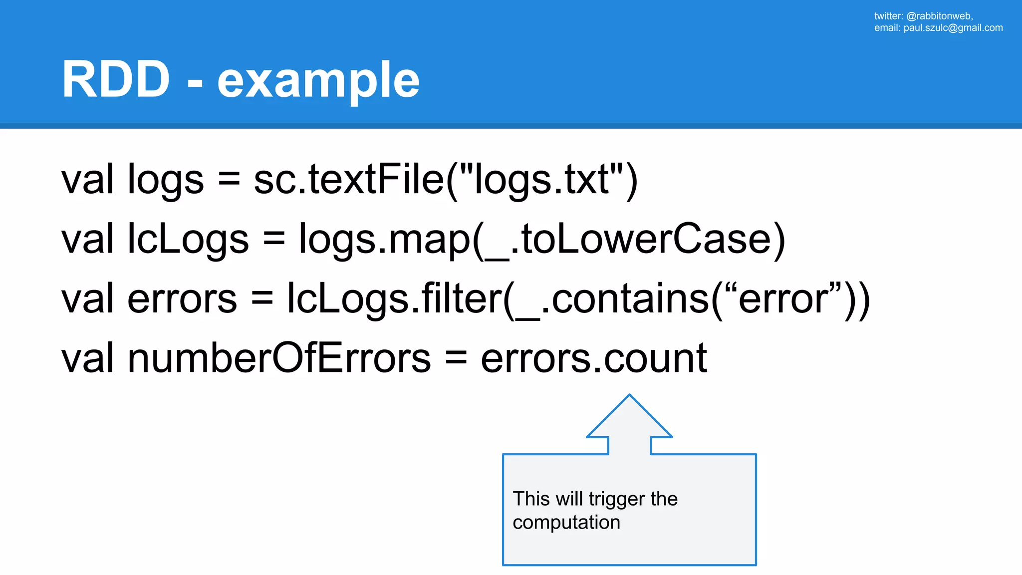 twitter: @rabbitonweb, email: paul.szulc@gmail.com RDD - example val logs = sc.textFile("logs.txt") val lcLogs = logs.map(_.toLowerCase) val errors = lcLogs.filter(_.contains(“error”)) val numberOfErrors = errors.count This will trigger the computation 