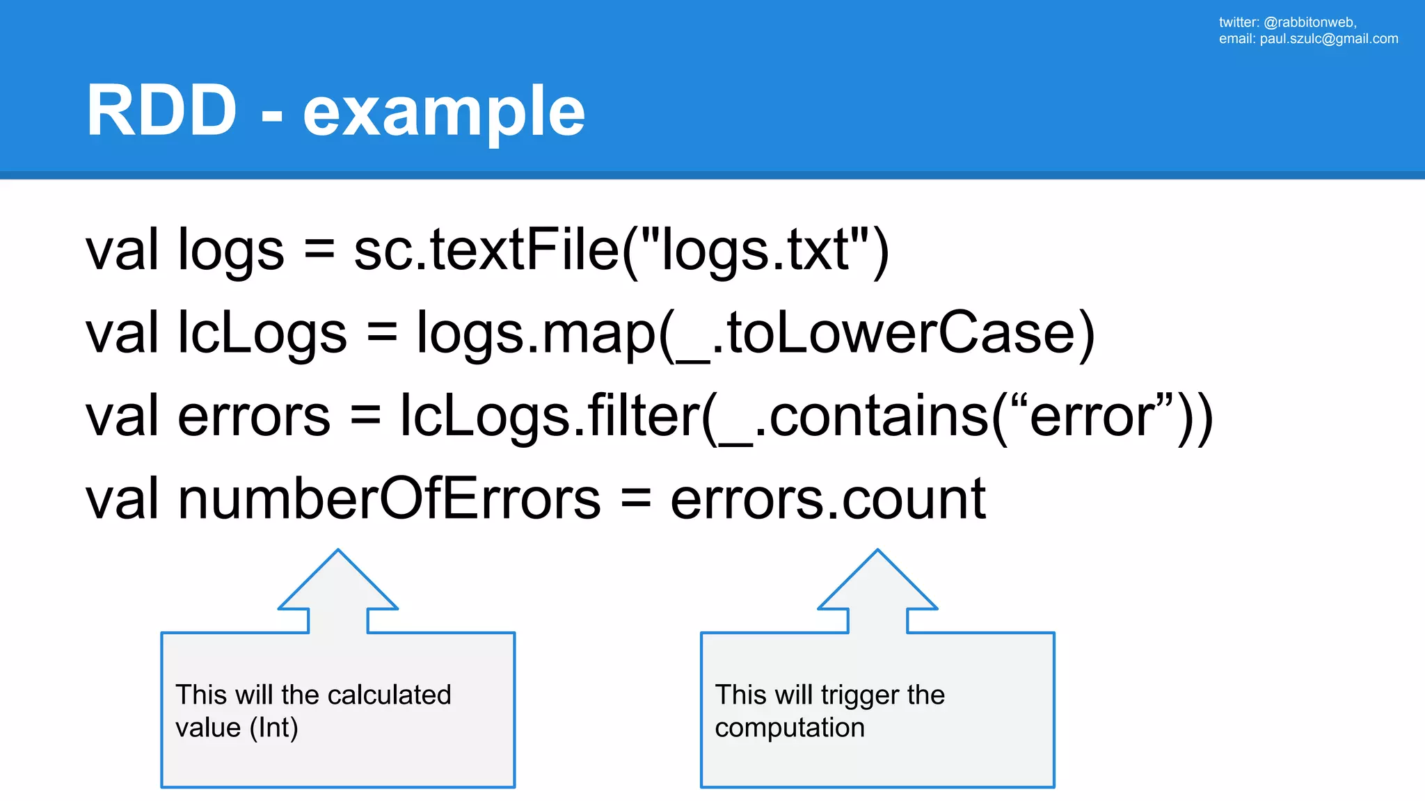 twitter: @rabbitonweb, email: paul.szulc@gmail.com RDD - example val logs = sc.textFile("logs.txt") val lcLogs = logs.map(_.toLowerCase) val errors = lcLogs.filter(_.contains(“error”)) val numberOfErrors = errors.count This will trigger the computation This will the calculated value (Int) 