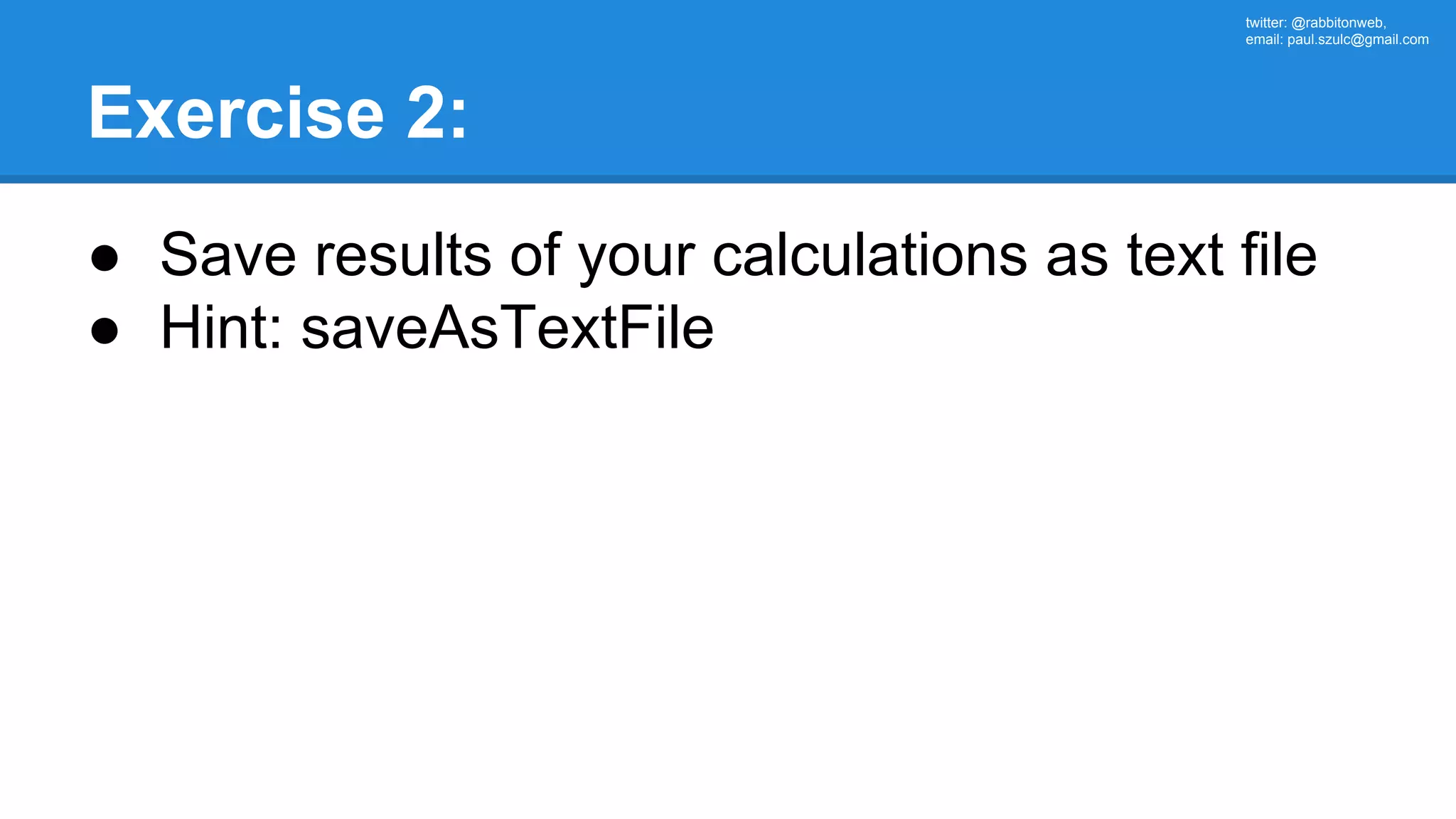 twitter: @rabbitonweb, email: paul.szulc@gmail.com Exercise 2: ● Save results of your calculations as text file ● Hint: saveAsTextFile 