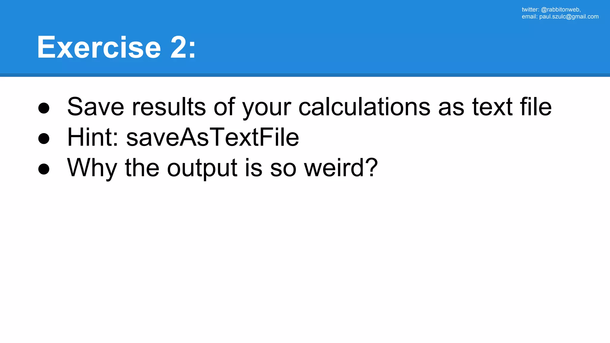 twitter: @rabbitonweb, email: paul.szulc@gmail.com Exercise 2: ● Save results of your calculations as text file ● Hint: saveAsTextFile ● Why the output is so weird? 