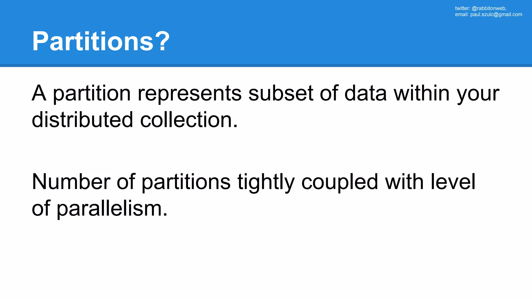 twitter: @rabbitonweb, email: paul.szulc@gmail.com Partitions? A partition represents subset of data within your distributed collection. Number of partitions tightly coupled with level of parallelism. 