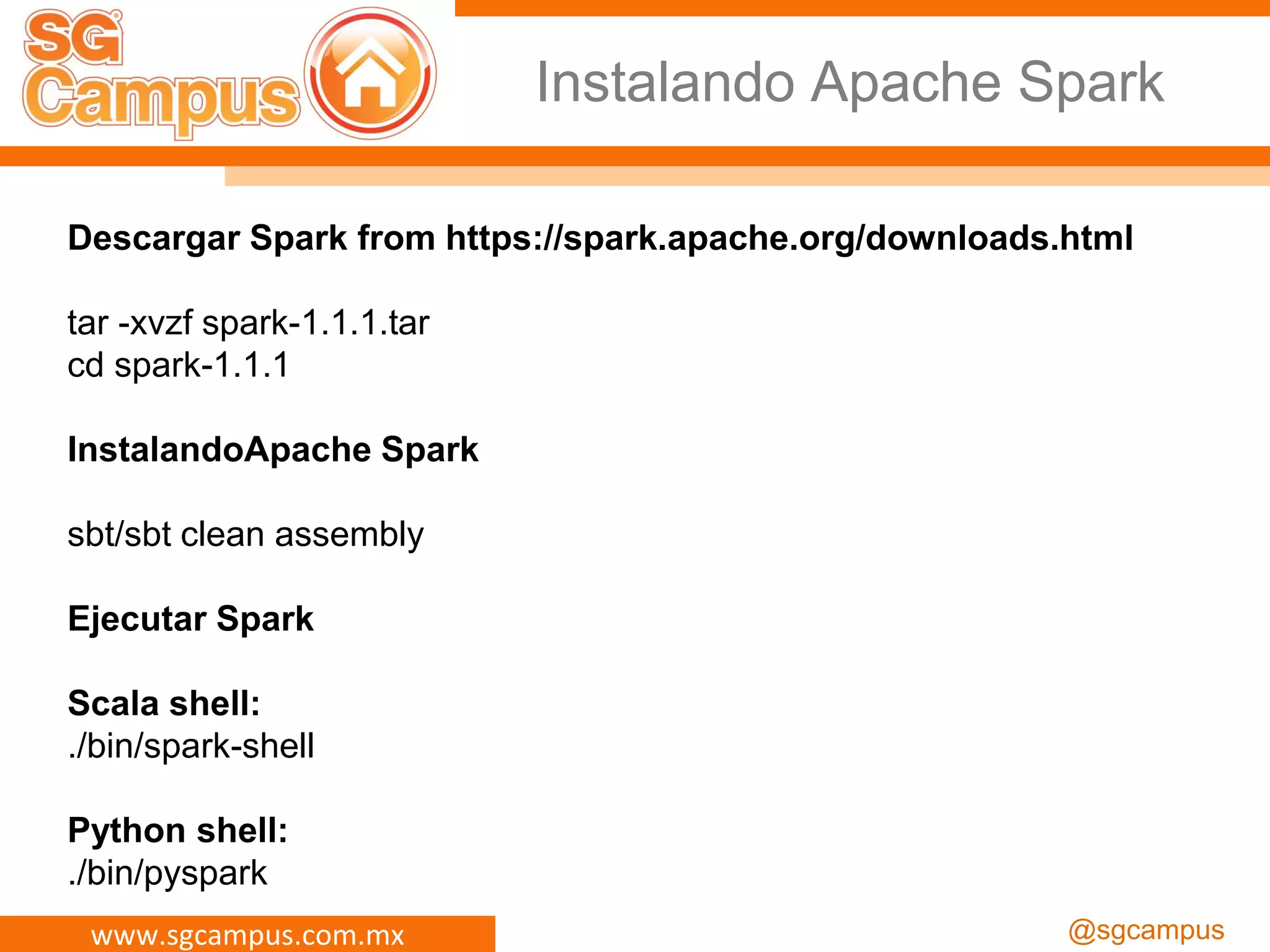 www.sgcampus.com.mx @sgcampus
Instalando Apache Spark
Descargar Spark from https://spark.apache.org/downloads.html
tar -xvzf spark-1.1.1.tar
cd spark-1.1.1
InstalandoApache Spark
sbt/sbt clean assembly
Ejecutar Spark
Scala shell:
./bin/spark-shell
Python shell:
./bin/pyspark
 