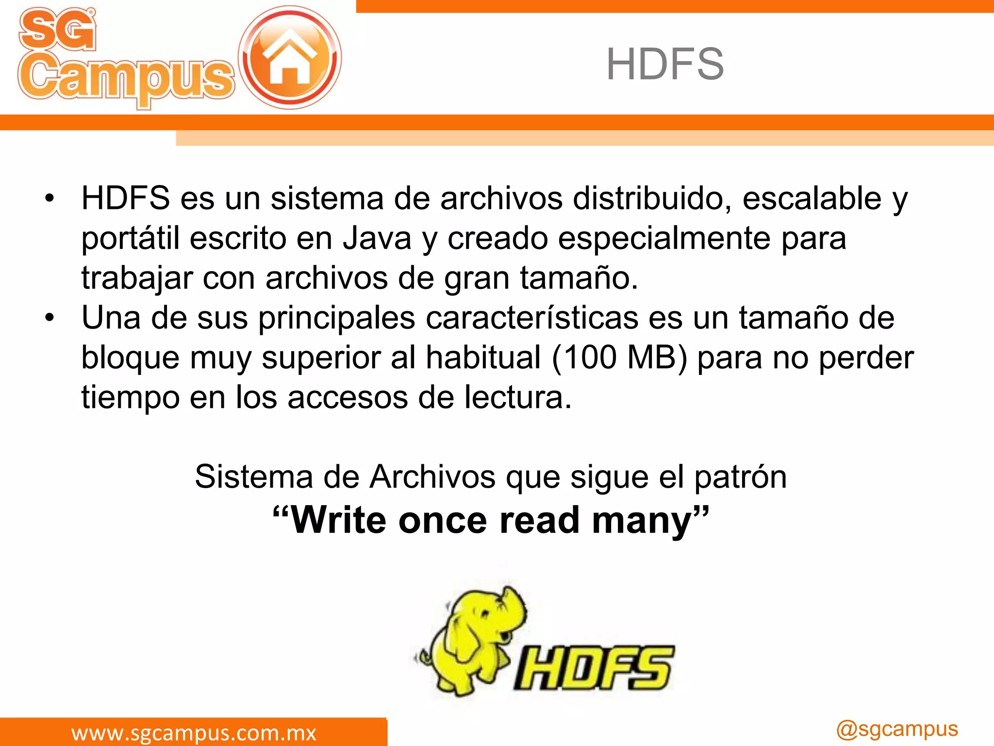 www.sgcampus.com.mx @sgcampus
HDFS
• HDFS es un sistema de archivos distribuido, escalable y
portátil escrito en Java y creado especialmente para
trabajar con archivos de gran tamaño.
• Una de sus principales características es un tamaño de
bloque muy superior al habitual (100 MB) para no perder
tiempo en los accesos de lectura.
Sistema de Archivos que sigue el patrón
“Write once read many”
 