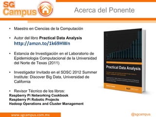 www.sgcampus.com.mx @sgcampus
• Maestro en Ciencias de la Computación
• Autor del libro Practical Data Analysis
http://amzn.to/1k69HWn
• Estancia de Investigación en el Laboratorio de
Epidemiologia Computacional de la Universidad
del Norte de Texas (2011)
• Investigador Invitado en el SDSC 2012 Summer
Institute: Discover Big Data, Universidad de
California
• Revisor Técnico de los libros:
Raspberry Pi Networking Cookbook
Raspberry Pi Robotic Projects
Hadoop Operations and Cluster Management
Acerca del Ponente
 