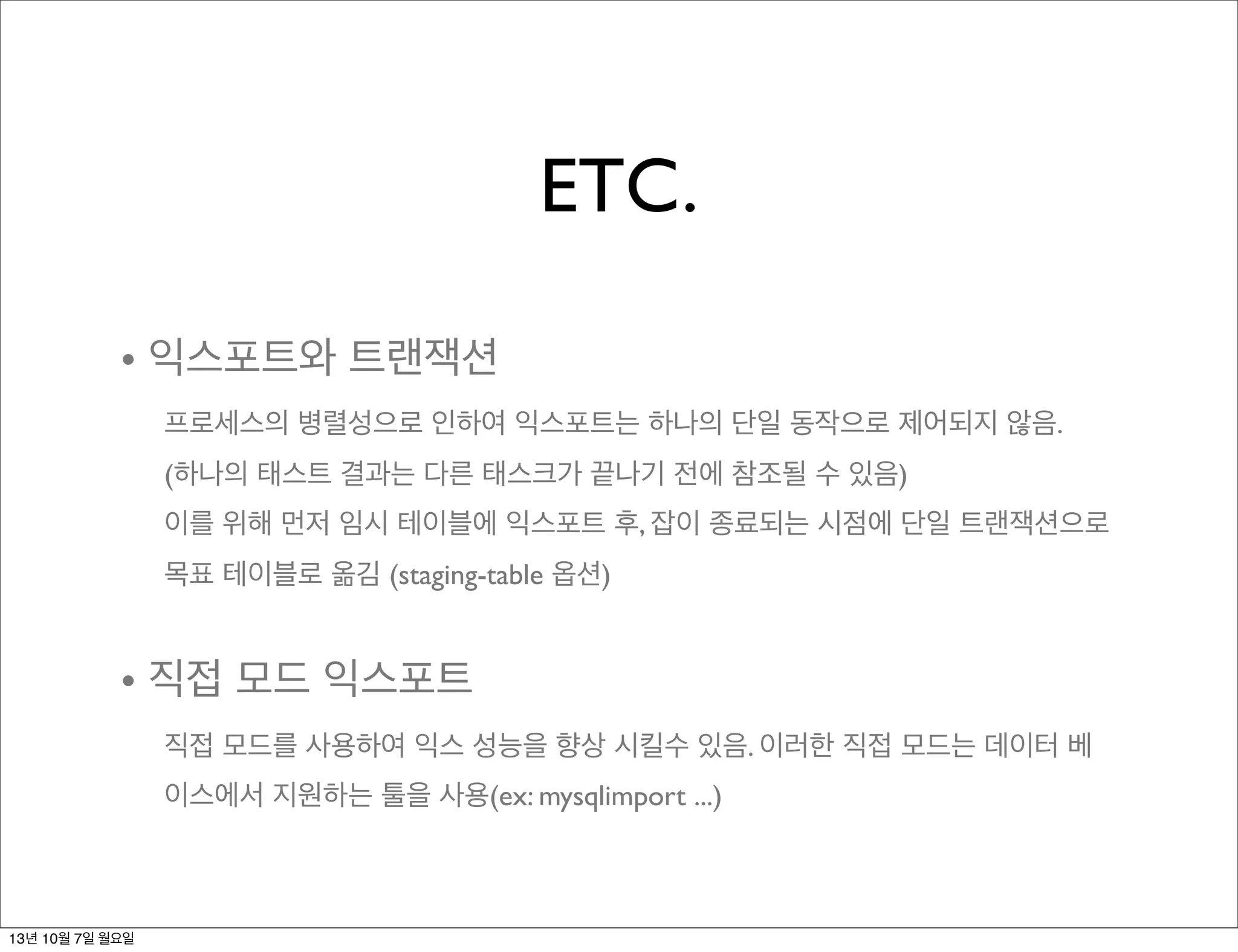 ETC.
• 익스포트와 트랜잭션
프로세스의 병렬성으로 인하여 익스포트는 하나의 단일 동작으로 제어되지 않음.
(하나의 태스트 결과는 다른 태스크가 끝나기 전에 참조될 수 있음)
이를 위해 먼저 임시 테이블에 익스포트 후, 잡이 종료되는 시점에 단일 트랜잭션으로
목표 테이블로 옮김 (staging-table 옵션)
• 직접 모드 익스포트
직접 모드를 사용하여 익스 성능을 향상 시킬수 있음. 이러한 직접 모드는 데이터 베
이스에서 지원하는 툴을 사용(ex: mysqlimport ...)
13년 10월 7일 월요일
 
