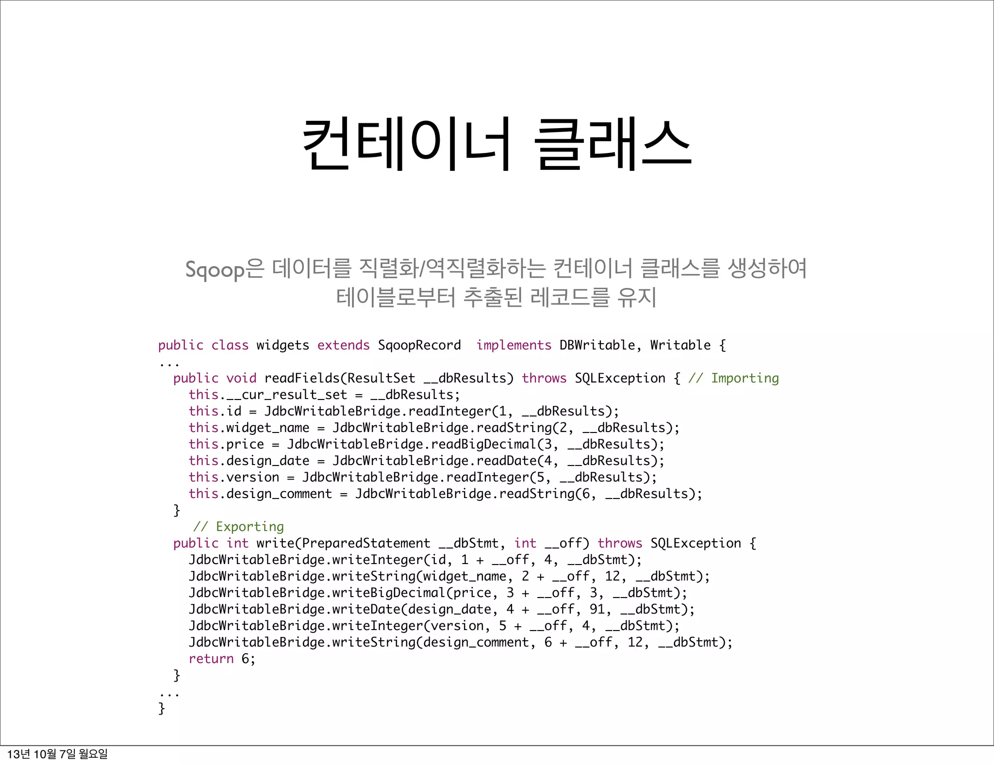 컨테이너 클래스
public class widgets extends SqoopRecord implements DBWritable, Writable {
...
public void readFields(ResultSet __dbResults) throws SQLException { // Importing
this.__cur_result_set = __dbResults;
this.id = JdbcWritableBridge.readInteger(1, __dbResults);
this.widget_name = JdbcWritableBridge.readString(2, __dbResults);
this.price = JdbcWritableBridge.readBigDecimal(3, __dbResults);
this.design_date = JdbcWritableBridge.readDate(4, __dbResults);
this.version = JdbcWritableBridge.readInteger(5, __dbResults);
this.design_comment = JdbcWritableBridge.readString(6, __dbResults);
}
// Exporting
public int write(PreparedStatement __dbStmt, int __off) throws SQLException {
JdbcWritableBridge.writeInteger(id, 1 + __off, 4, __dbStmt);
JdbcWritableBridge.writeString(widget_name, 2 + __off, 12, __dbStmt);
JdbcWritableBridge.writeBigDecimal(price, 3 + __off, 3, __dbStmt);
JdbcWritableBridge.writeDate(design_date, 4 + __off, 91, __dbStmt);
JdbcWritableBridge.writeInteger(version, 5 + __off, 4, __dbStmt);
JdbcWritableBridge.writeString(design_comment, 6 + __off, 12, __dbStmt);
return 6;
}
...
}
Sqoop은 데이터를 직렬화/역직렬화하는 컨테이너 클래스를 생성하여
테이블로부터 추출된 레코드를 유지
13년 10월 7일 월요일
 