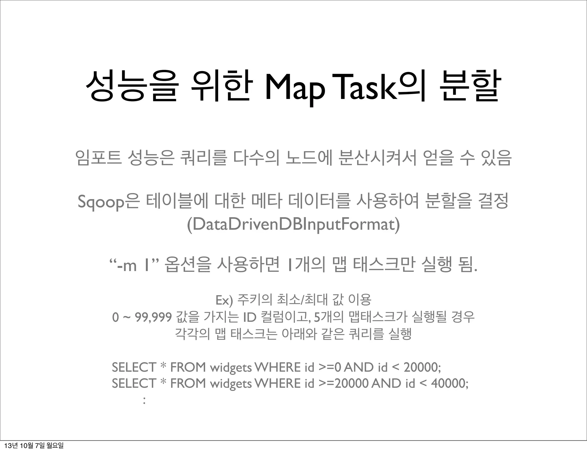 성능을 위한 Map Task의 분할
임포트 성능은 쿼리를 다수의 노드에 분산시켜서 얻을 수 있음
Sqoop은 테이블에 대한 메타 데이터를 사용하여 분할을 결정
(DataDrivenDBInputFormat)
“-m 1” 옵션을 사용하면 1개의 맵 태스크만 실행 됨.
Ex) 주키의 최소/최대 값 이용
0 ~ 99,999 값을 가지는 ID 컬럼이고, 5개의 맵태스크가 실행될 경우
각각의 맵 태스크는 아래와 같은 쿼리를 실행
SELECT * FROM widgets WHERE id >=0 AND id < 20000;
SELECT * FROM widgets WHERE id >=20000 AND id < 40000;
:
13년 10월 7일 월요일
 