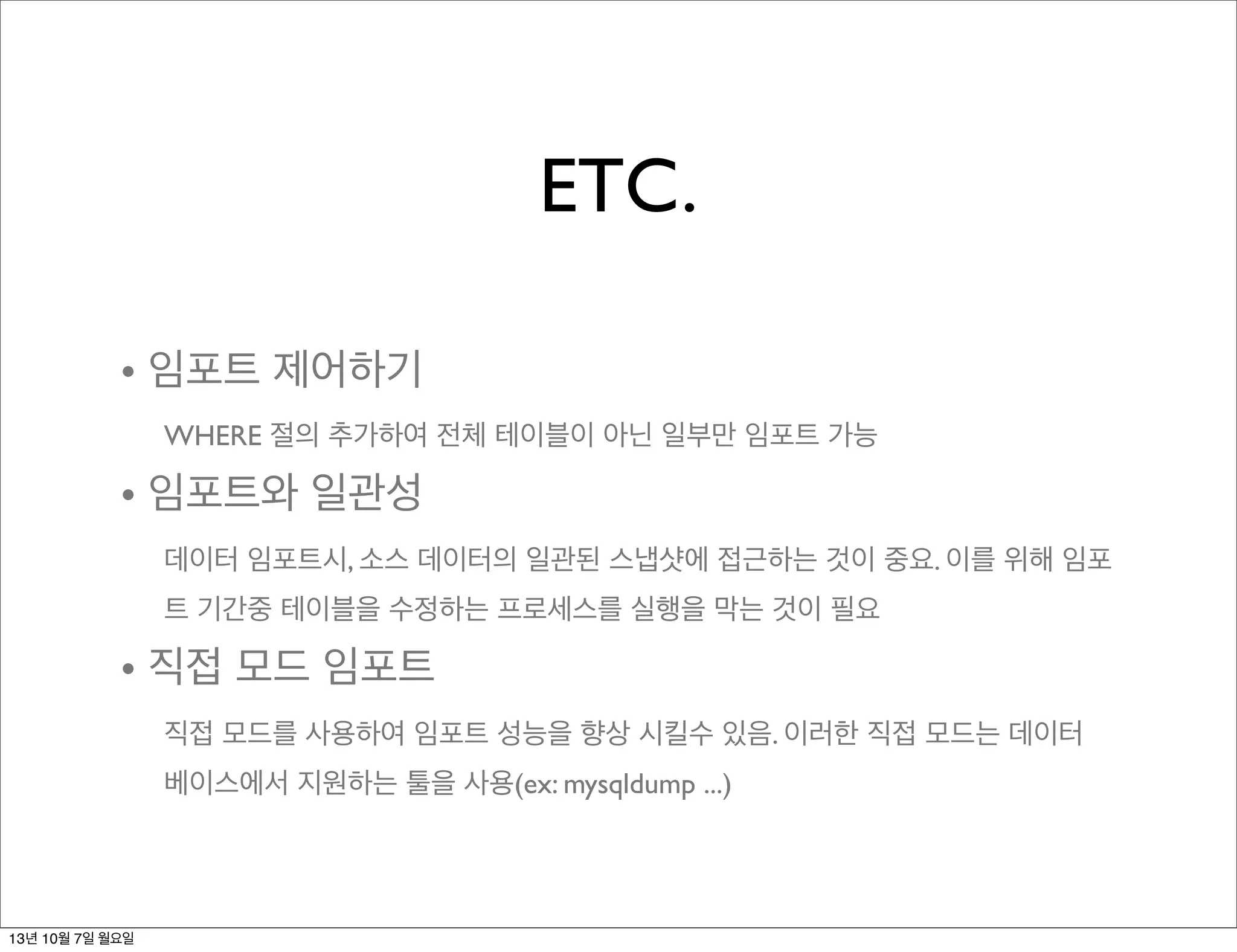 ETC.
• 임포트 제어하기
WHERE 절의 추가하여 전체 테이블이 아닌 일부만 임포트 가능
• 임포트와 일관성
데이터 임포트시, 소스 데이터의 일관된 스냅샷에 접근하는 것이 중요. 이를 위해 임포
트 기간중 테이블을 수정하는 프로세스를 실행을 막는 것이 필요
• 직접 모드 임포트
직접 모드를 사용하여 임포트 성능을 향상 시킬수 있음. 이러한 직접 모드는 데이터
베이스에서 지원하는 툴을 사용(ex: mysqldump ...)
13년 10월 7일 월요일
 