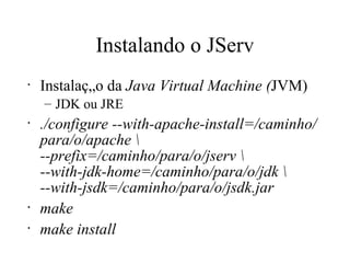 Instalando o JServ Instalação da  Java Virtual Machine ( JVM) JDK ou JRE ./configure --with-apache-install=/caminho/para/o/apache \ --prefix=/caminho/para/o/jserv \  --with-jdk-home=/caminho/para/o/jdk \  --with-jsdk=/caminho/para/o/jsdk.jar   make make install 