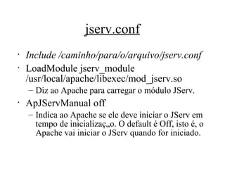 jserv.conf Include /caminho/para/o/arquivo/jserv.conf LoadModule jserv_module /usr/local/apache/libexec/mod_jserv.so Diz ao Apache para carregar o módulo JServ. ApJServManual off Indica ao Apache se ele deve iniciar o JServ em tempo de inicialização. O default é Off, isto é, o Apache vai iniciar o JServ quando for iniciado. 