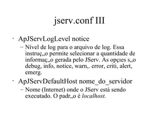 jserv.conf III ApJServLogLevel notice Nível de log para o arquivo de log. Essa instrução permite selecionar a quantidade de informação gerada pelo JServ. As opções são debug, info, notice, warn,. error, criti, alert, emerg. ApJServDefaultHost nome_do_servidor Nome (Internet) onde o JServ está sendo executado. O padrão é  localhost. 