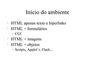 Início do ambiente HTML apenas texto e hiperlinks HTML + formulários CGI HTML + imagens HTML + objetos Scripts, Applet’s, Flash... 