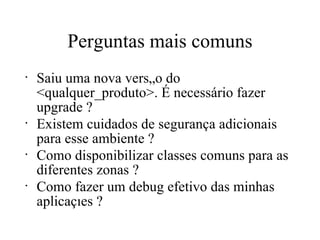 Perguntas mais comuns Saiu uma nova versão do <qualquer_produto>. É necessário fazer upgrade ? Existem cuidados de segurança adicionais para esse ambiente ? Como disponibilizar classes comuns para as diferentes zonas ? Como fazer um debug efetivo das minhas aplicações ? 
