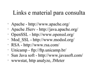 Links e material para consulta Apache - http://www.apache.org/ Apache JServ - http://java.apache.org/ OpenSSL - http://www.openssl.org/ Mod_SSL - http://www.modssl.org/ RSA - http://www.rsa.com/ Unicamp - ftp://ftp.unicamp.br/ Sun Java soft - http://www.javasoft.com/ wwwstat, http analyze, JMeter 