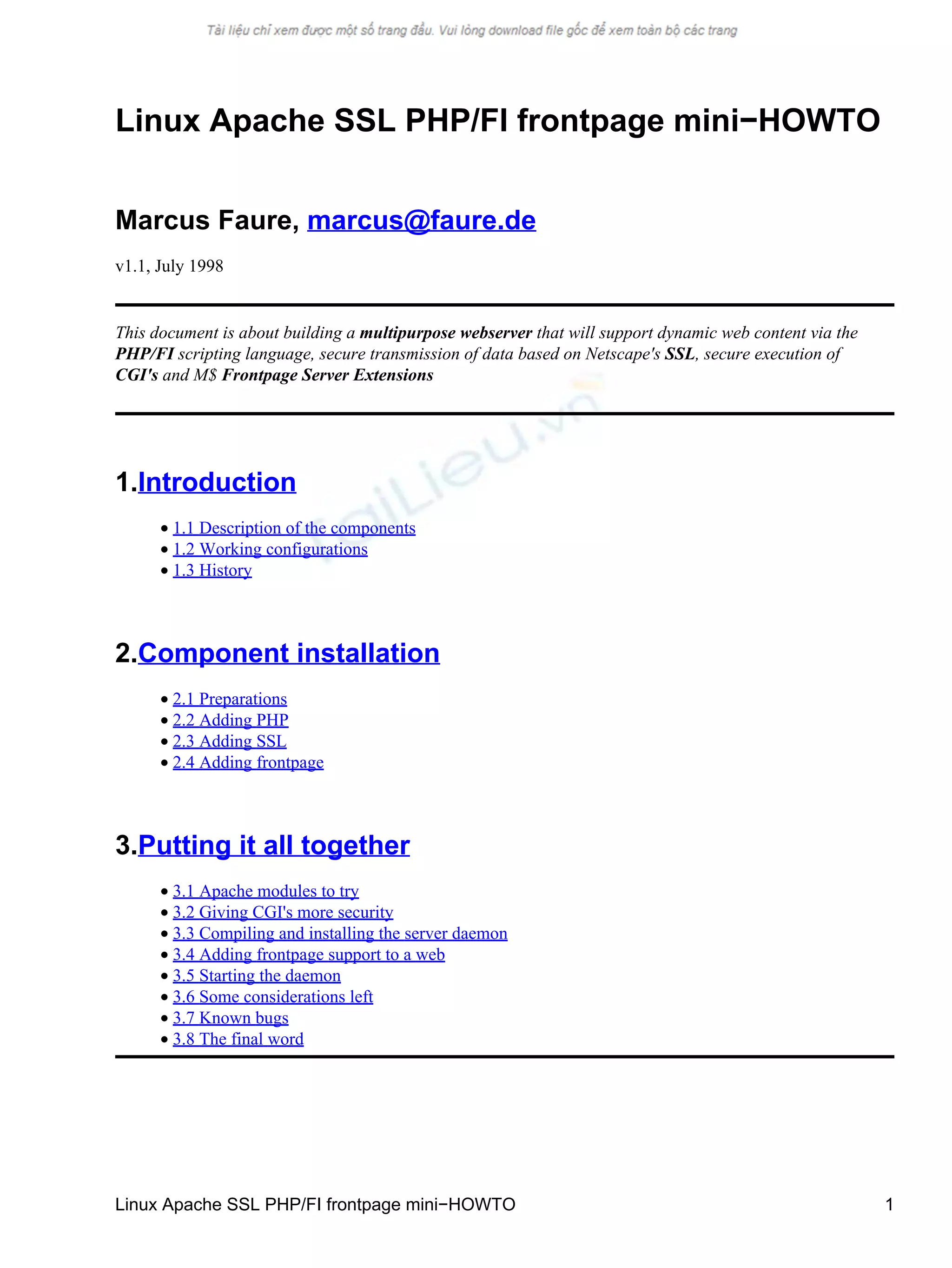 Linux Apache SSL PHP/FI frontpage mini−HOWTO
Marcus Faure, marcus@faure.de
v1.1, July 1998
This document is about building a multipurpose webserver that will support dynamic web content via the
PHP/FI scripting language, secure transmission of data based on Netscape's SSL, secure execution of
CGI's and M$ Frontpage Server Extensions
1.Introduction
• 1.1 Description of the components
• 1.2 Working configurations
• 1.3 History
2.Component installation
• 2.1 Preparations
• 2.2 Adding PHP
• 2.3 Adding SSL
• 2.4 Adding frontpage
3.Putting it all together
• 3.1 Apache modules to try
• 3.2 Giving CGI's more security
• 3.3 Compiling and installing the server daemon
• 3.4 Adding frontpage support to a web
• 3.5 Starting the daemon
• 3.6 Some considerations left
• 3.7 Known bugs
• 3.8 The final word
Linux Apache SSL PHP/FI frontpage mini−HOWTO 1
 