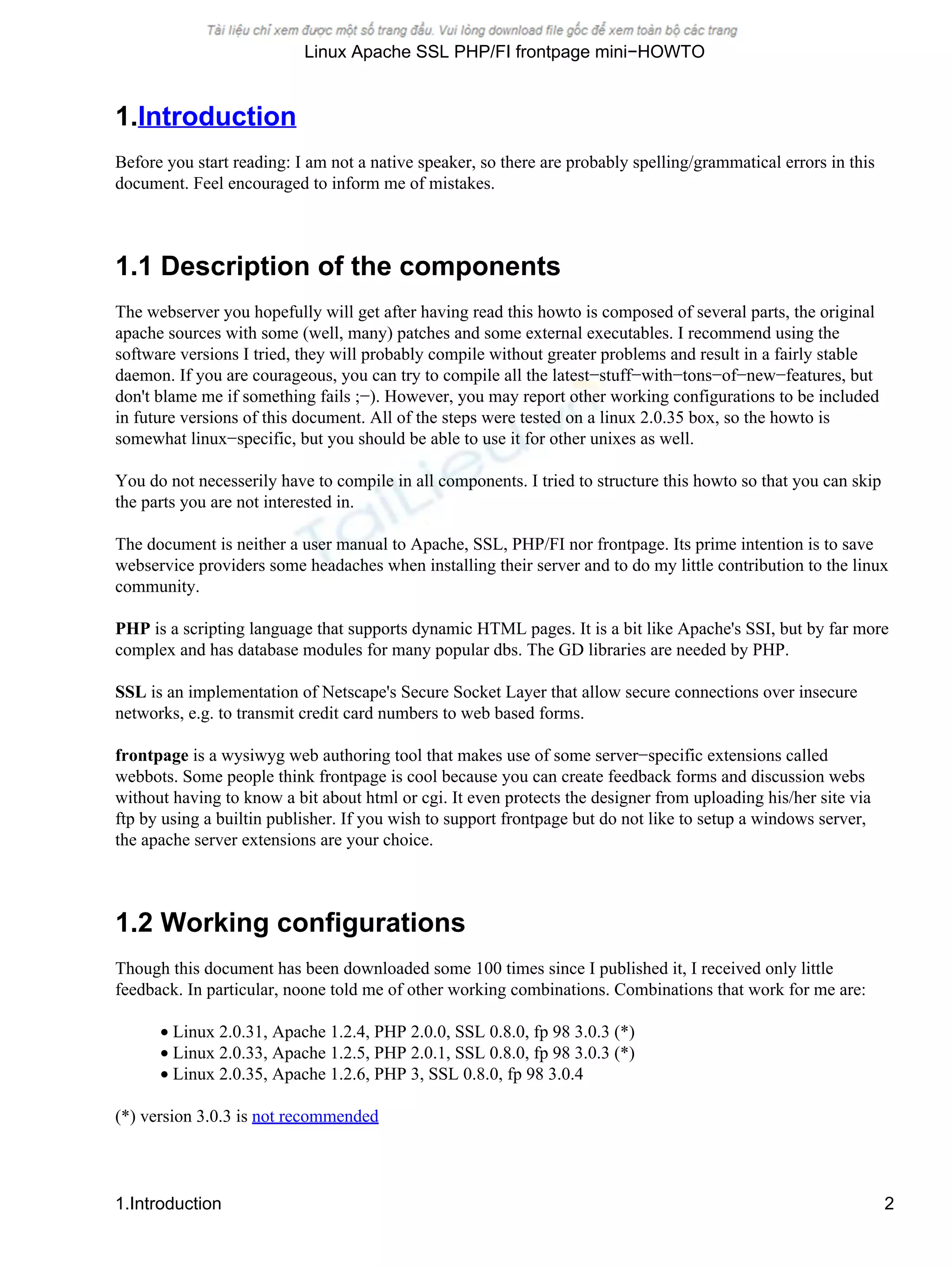 1.Introduction
Before you start reading: I am not a native speaker, so there are probably spelling/grammatical errors in this
document. Feel encouraged to inform me of mistakes.
1.1 Description of the components
The webserver you hopefully will get after having read this howto is composed of several parts, the original
apache sources with some (well, many) patches and some external executables. I recommend using the
software versions I tried, they will probably compile without greater problems and result in a fairly stable
daemon. If you are courageous, you can try to compile all the latest−stuff−with−tons−of−new−features, but
don't blame me if something fails ;−). However, you may report other working configurations to be included
in future versions of this document. All of the steps were tested on a linux 2.0.35 box, so the howto is
somewhat linux−specific, but you should be able to use it for other unixes as well.
You do not necesserily have to compile in all components. I tried to structure this howto so that you can skip
the parts you are not interested in.
The document is neither a user manual to Apache, SSL, PHP/FI nor frontpage. Its prime intention is to save
webservice providers some headaches when installing their server and to do my little contribution to the linux
community.
PHP is a scripting language that supports dynamic HTML pages. It is a bit like Apache's SSI, but by far more
complex and has database modules for many popular dbs. The GD libraries are needed by PHP.
SSL is an implementation of Netscape's Secure Socket Layer that allow secure connections over insecure
networks, e.g. to transmit credit card numbers to web based forms.
frontpage is a wysiwyg web authoring tool that makes use of some server−specific extensions called
webbots. Some people think frontpage is cool because you can create feedback forms and discussion webs
without having to know a bit about html or cgi. It even protects the designer from uploading his/her site via
ftp by using a builtin publisher. If you wish to support frontpage but do not like to setup a windows server,
the apache server extensions are your choice.
1.2 Working configurations
Though this document has been downloaded some 100 times since I published it, I received only little
feedback. In particular, noone told me of other working combinations. Combinations that work for me are:
• Linux 2.0.31, Apache 1.2.4, PHP 2.0.0, SSL 0.8.0, fp 98 3.0.3 (*)
• Linux 2.0.33, Apache 1.2.5, PHP 2.0.1, SSL 0.8.0, fp 98 3.0.3 (*)
• Linux 2.0.35, Apache 1.2.6, PHP 3, SSL 0.8.0, fp 98 3.0.4
(*) version 3.0.3 is not recommended
Linux Apache SSL PHP/FI frontpage mini−HOWTO
1.Introduction 2
 