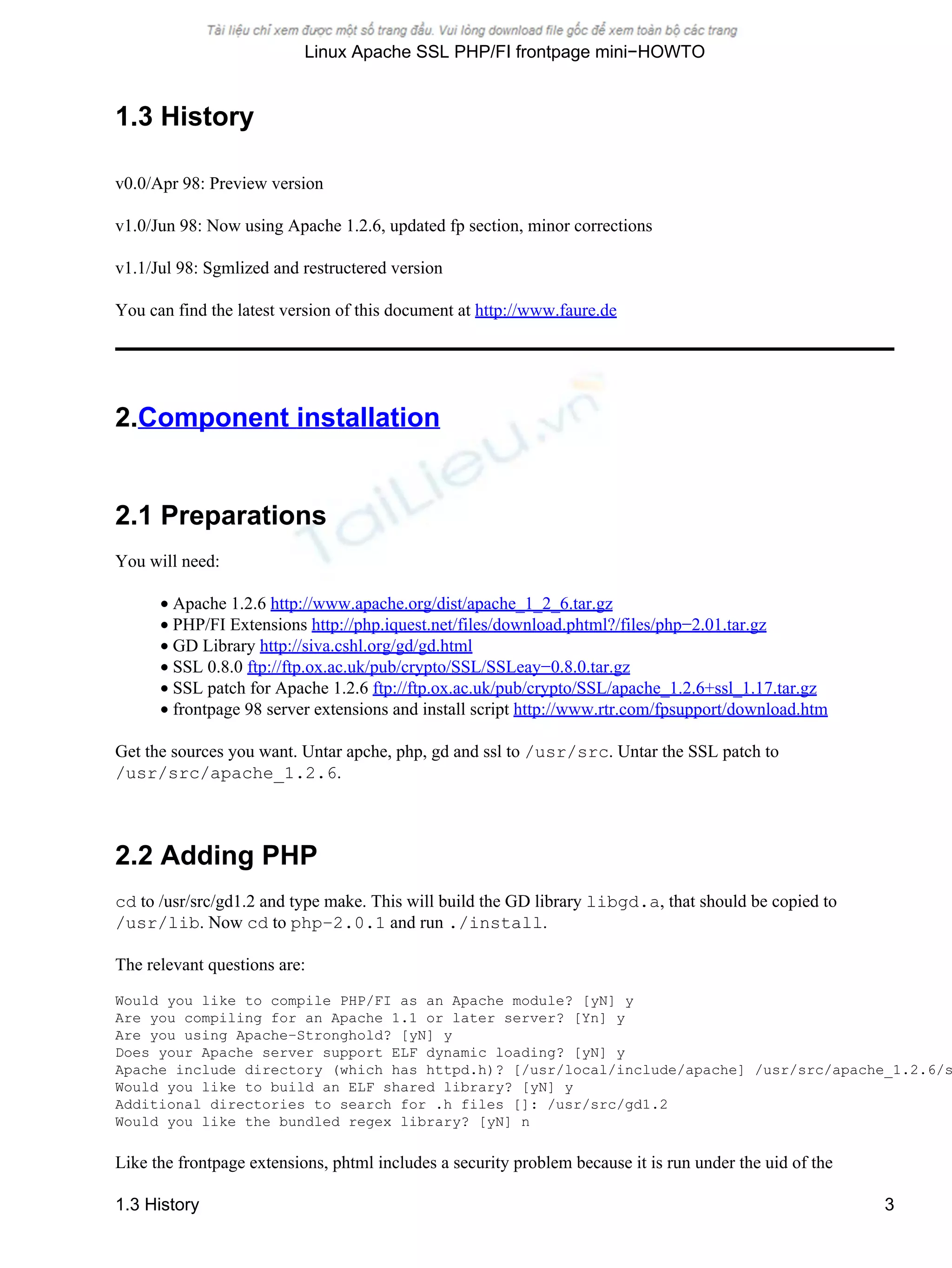 1.3 History
v0.0/Apr 98: Preview version
v1.0/Jun 98: Now using Apache 1.2.6, updated fp section, minor corrections
v1.1/Jul 98: Sgmlized and restructered version
You can find the latest version of this document at http://www.faure.de
2.Component installation
2.1 Preparations
You will need:
• Apache 1.2.6 http://www.apache.org/dist/apache_1_2_6.tar.gz
• PHP/FI Extensions http://php.iquest.net/files/download.phtml?/files/php−2.01.tar.gz
• GD Library http://siva.cshl.org/gd/gd.html
• SSL 0.8.0 ftp://ftp.ox.ac.uk/pub/crypto/SSL/SSLeay−0.8.0.tar.gz
• SSL patch for Apache 1.2.6 ftp://ftp.ox.ac.uk/pub/crypto/SSL/apache_1.2.6+ssl_1.17.tar.gz
• frontpage 98 server extensions and install script http://www.rtr.com/fpsupport/download.htm
Get the sources you want. Untar apche, php, gd and ssl to /usr/src. Untar the SSL patch to
/usr/src/apache_1.2.6.
2.2 Adding PHP
cd to /usr/src/gd1.2 and type make. This will build the GD library libgd.a, that should be copied to
/usr/lib. Now cd to php−2.0.1 and run ./install.
The relevant questions are:
Would you like to compile PHP/FI as an Apache module? [yN] y
Are you compiling for an Apache 1.1 or later server? [Yn] y
Are you using Apache−Stronghold? [yN] y
Does your Apache server support ELF dynamic loading? [yN] y
Apache include directory (which has httpd.h)? [/usr/local/include/apache] /usr/src/apache_1.2.6/s
Would you like to build an ELF shared library? [yN] y
Additional directories to search for .h files []: /usr/src/gd1.2
Would you like the bundled regex library? [yN] n
Like the frontpage extensions, phtml includes a security problem because it is run under the uid of the
Linux Apache SSL PHP/FI frontpage mini−HOWTO
1.3 History 3
 