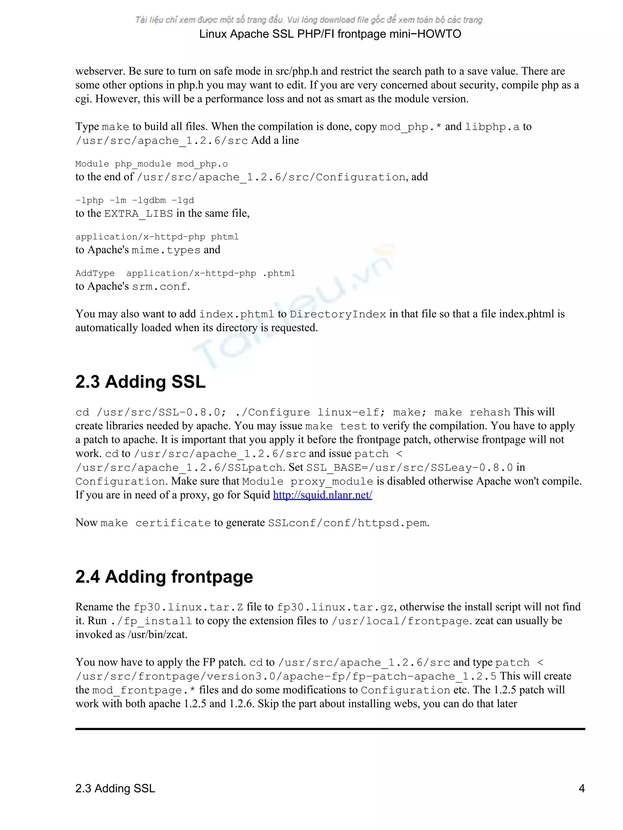 webserver. Be sure to turn on safe mode in src/php.h and restrict the search path to a save value. There are
some other options in php.h you may want to edit. If you are very concerned about security, compile php as a
cgi. However, this will be a performance loss and not as smart as the module version.
Type make to build all files. When the compilation is done, copy mod_php.* and libphp.a to
/usr/src/apache_1.2.6/src Add a line
Module php_module mod_php.o
to the end of /usr/src/apache_1.2.6/src/Configuration, add
−lphp −lm −lgdbm −lgd
to the EXTRA_LIBS in the same file,
application/x−httpd−php phtml
to Apache's mime.types and
AddType application/x−httpd−php .phtml
to Apache's srm.conf.
You may also want to add index.phtml to DirectoryIndex in that file so that a file index.phtml is
automatically loaded when its directory is requested.
2.3 Adding SSL
cd /usr/src/SSL−0.8.0; ./Configure linux−elf; make; make rehash This will
create libraries needed by apache. You may issue make test to verify the compilation. You have to apply
a patch to apache. It is important that you apply it before the frontpage patch, otherwise frontpage will not
work. cd to /usr/src/apache_1.2.6/src and issue patch <
/usr/src/apache_1.2.6/SSLpatch. Set SSL_BASE=/usr/src/SSLeay−0.8.0 in
Configuration. Make sure that Module proxy_module is disabled otherwise Apache won't compile.
If you are in need of a proxy, go for Squid http://squid.nlanr.net/
Now make certificate to generate SSLconf/conf/httpsd.pem.
2.4 Adding frontpage
Rename the fp30.linux.tar.Z file to fp30.linux.tar.gz, otherwise the install script will not find
it. Run ./fp_install to copy the extension files to /usr/local/frontpage. zcat can usually be
invoked as /usr/bin/zcat.
You now have to apply the FP patch. cd to /usr/src/apache_1.2.6/src and type patch <
/usr/src/frontpage/version3.0/apache−fp/fp−patch−apache_1.2.5 This will create
the mod_frontpage.* files and do some modifications to Configuration etc. The 1.2.5 patch will
work with both apache 1.2.5 and 1.2.6. Skip the part about installing webs, you can do that later
Linux Apache SSL PHP/FI frontpage mini−HOWTO
2.3 Adding SSL 4
 
