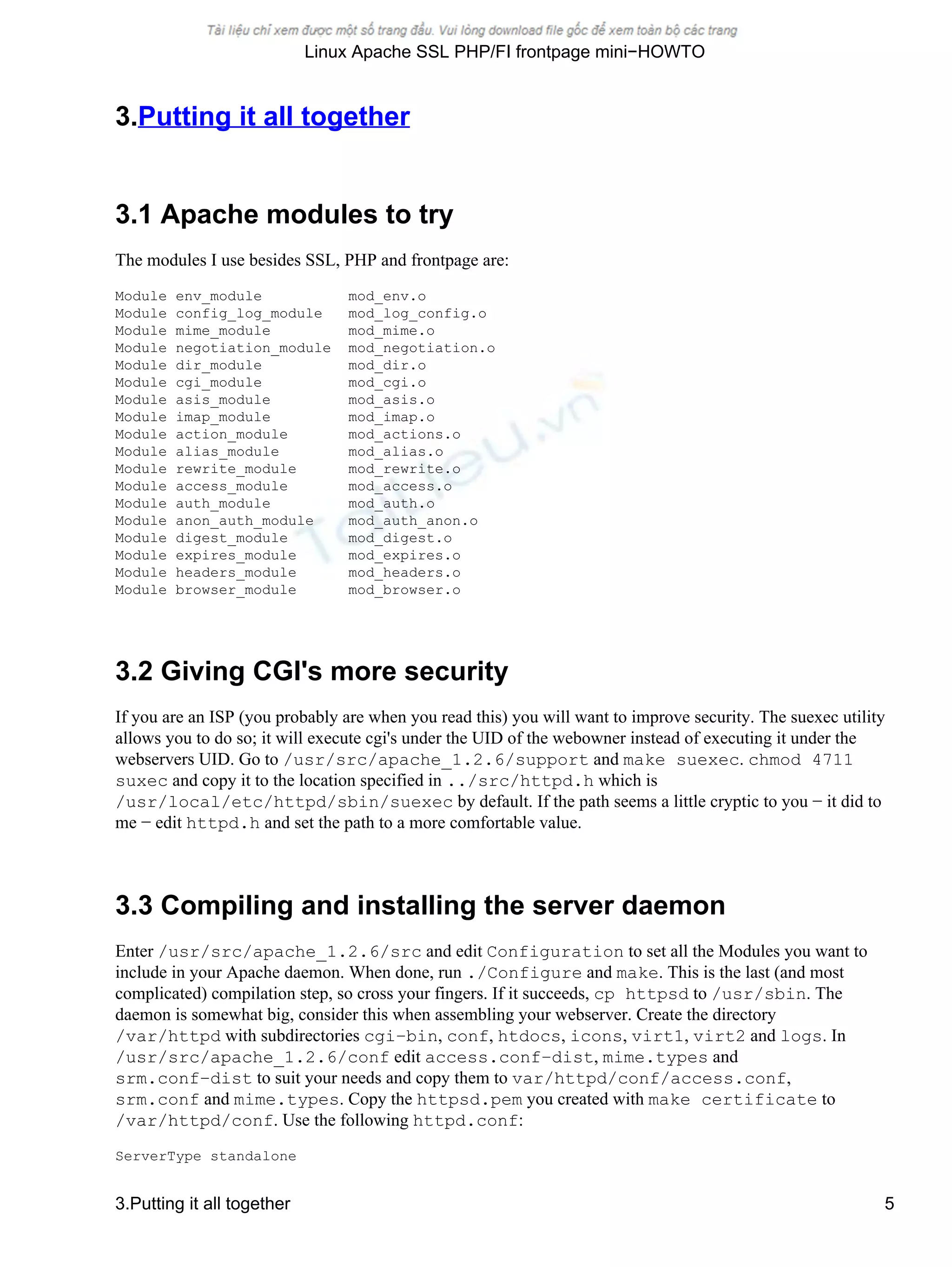 3.Putting it all together
3.1 Apache modules to try
The modules I use besides SSL, PHP and frontpage are:
Module env_module mod_env.o
Module config_log_module mod_log_config.o
Module mime_module mod_mime.o
Module negotiation_module mod_negotiation.o
Module dir_module mod_dir.o
Module cgi_module mod_cgi.o
Module asis_module mod_asis.o
Module imap_module mod_imap.o
Module action_module mod_actions.o
Module alias_module mod_alias.o
Module rewrite_module mod_rewrite.o
Module access_module mod_access.o
Module auth_module mod_auth.o
Module anon_auth_module mod_auth_anon.o
Module digest_module mod_digest.o
Module expires_module mod_expires.o
Module headers_module mod_headers.o
Module browser_module mod_browser.o
3.2 Giving CGI's more security
If you are an ISP (you probably are when you read this) you will want to improve security. The suexec utility
allows you to do so; it will execute cgi's under the UID of the webowner instead of executing it under the
webservers UID. Go to /usr/src/apache_1.2.6/support and make suexec. chmod 4711
suxec and copy it to the location specified in ../src/httpd.h which is
/usr/local/etc/httpd/sbin/suexec by default. If the path seems a little cryptic to you − it did to
me − edit httpd.h and set the path to a more comfortable value.
3.3 Compiling and installing the server daemon
Enter /usr/src/apache_1.2.6/src and edit Configuration to set all the Modules you want to
include in your Apache daemon. When done, run ./Configure and make. This is the last (and most
complicated) compilation step, so cross your fingers. If it succeeds, cp httpsd to /usr/sbin. The
daemon is somewhat big, consider this when assembling your webserver. Create the directory
/var/httpd with subdirectories cgi−bin, conf, htdocs, icons, virt1, virt2 and logs. In
/usr/src/apache_1.2.6/conf edit access.conf−dist, mime.types and
srm.conf−dist to suit your needs and copy them to var/httpd/conf/access.conf,
srm.conf and mime.types. Copy the httpsd.pem you created with make certificate to
/var/httpd/conf. Use the following httpd.conf:
ServerType standalone
Linux Apache SSL PHP/FI frontpage mini−HOWTO
3.Putting it all together 5
 