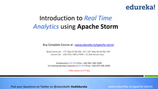 Introduction to Real Time
Analytics using Apache Storm
www.edureka.in/apache-storm
Buy Complete Course at : www.edureka.in/apache-storm
Batch Starts On: 17th May 07:00 AM , IST / 16th May 06:30 PM, PDT
Course Fee: USD 329 / INR (17795 + 12.36% Service tax)**
Introductory (15% OFF) Price : USD 280 / INR 15126
For Existing edureka Customers (25% OFF) Price : USD 247/ INR 13346
* Offer expires on 11th May
Post your Questions on Twitter on @edurekaIN: #askEdureka
 