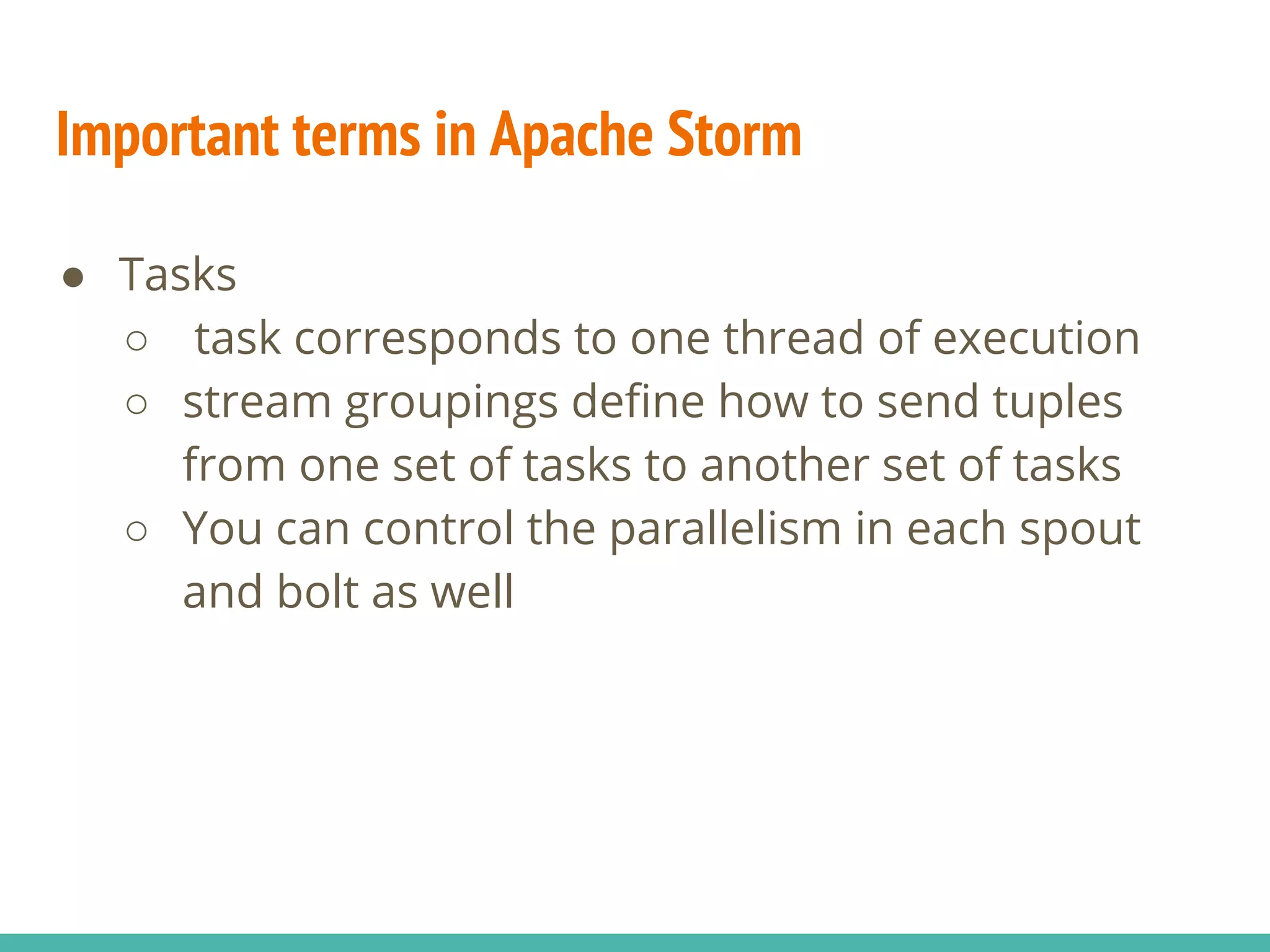 Important terms in Apache Storm
● Tasks
○ task corresponds to one thread of execution
○ stream groupings define how to send tuples
from one set of tasks to another set of tasks
○ You can control the parallelism in each spout
and bolt as well
 