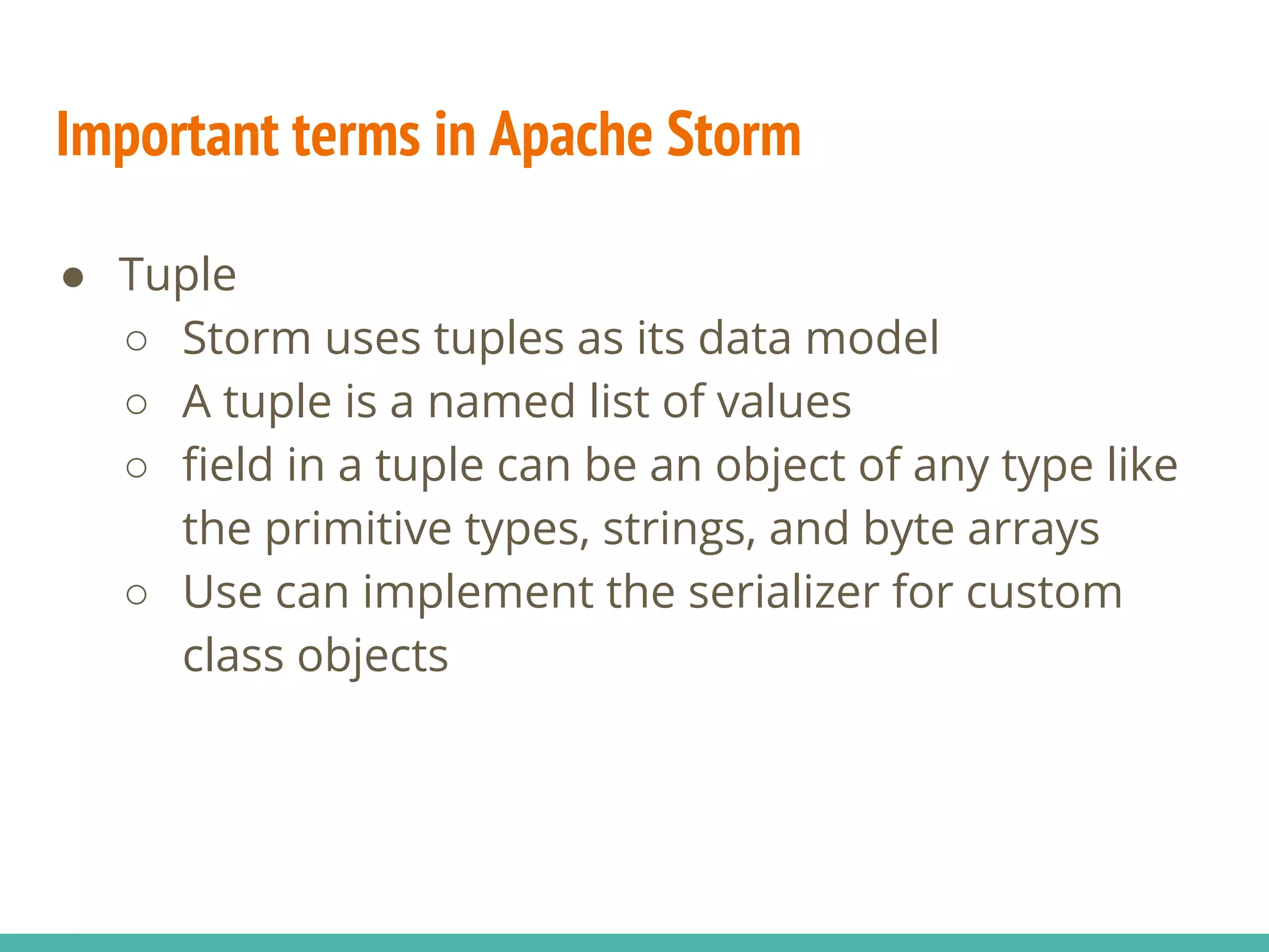 Important terms in Apache Storm
● Tuple
○ Storm uses tuples as its data model
○ A tuple is a named list of values
○ field in a tuple can be an object of any type like
the primitive types, strings, and byte arrays
○ Use can implement the serializer for custom
class objects
 