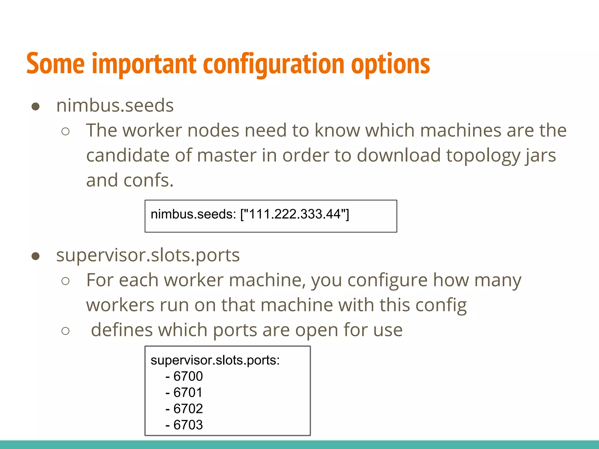 Some important configuration options
● nimbus.seeds
○ The worker nodes need to know which machines are the
candidate of master in order to download topology jars
and confs.
● supervisor.slots.ports
○ For each worker machine, you configure how many
workers run on that machine with this config
○ defines which ports are open for use
supervisor.slots.ports:
- 6700
- 6701
- 6702
- 6703
nimbus.seeds: ["111.222.333.44"]
 