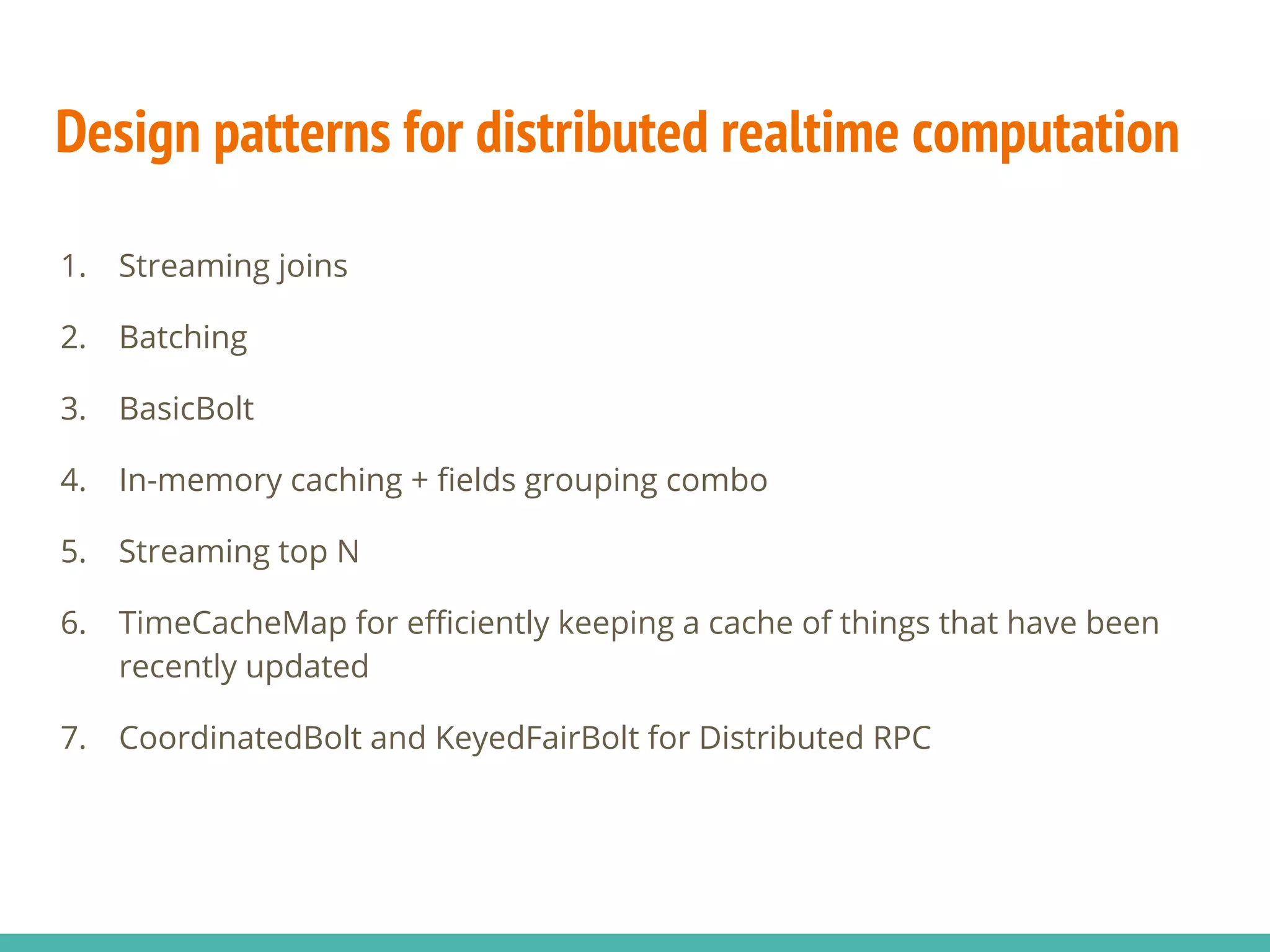 Design patterns for distributed realtime computation
1. Streaming joins
2. Batching
3. BasicBolt
4. In-memory caching + fields grouping combo
5. Streaming top N
6. TimeCacheMap for efficiently keeping a cache of things that have been
recently updated
7. CoordinatedBolt and KeyedFairBolt for Distributed RPC
 
