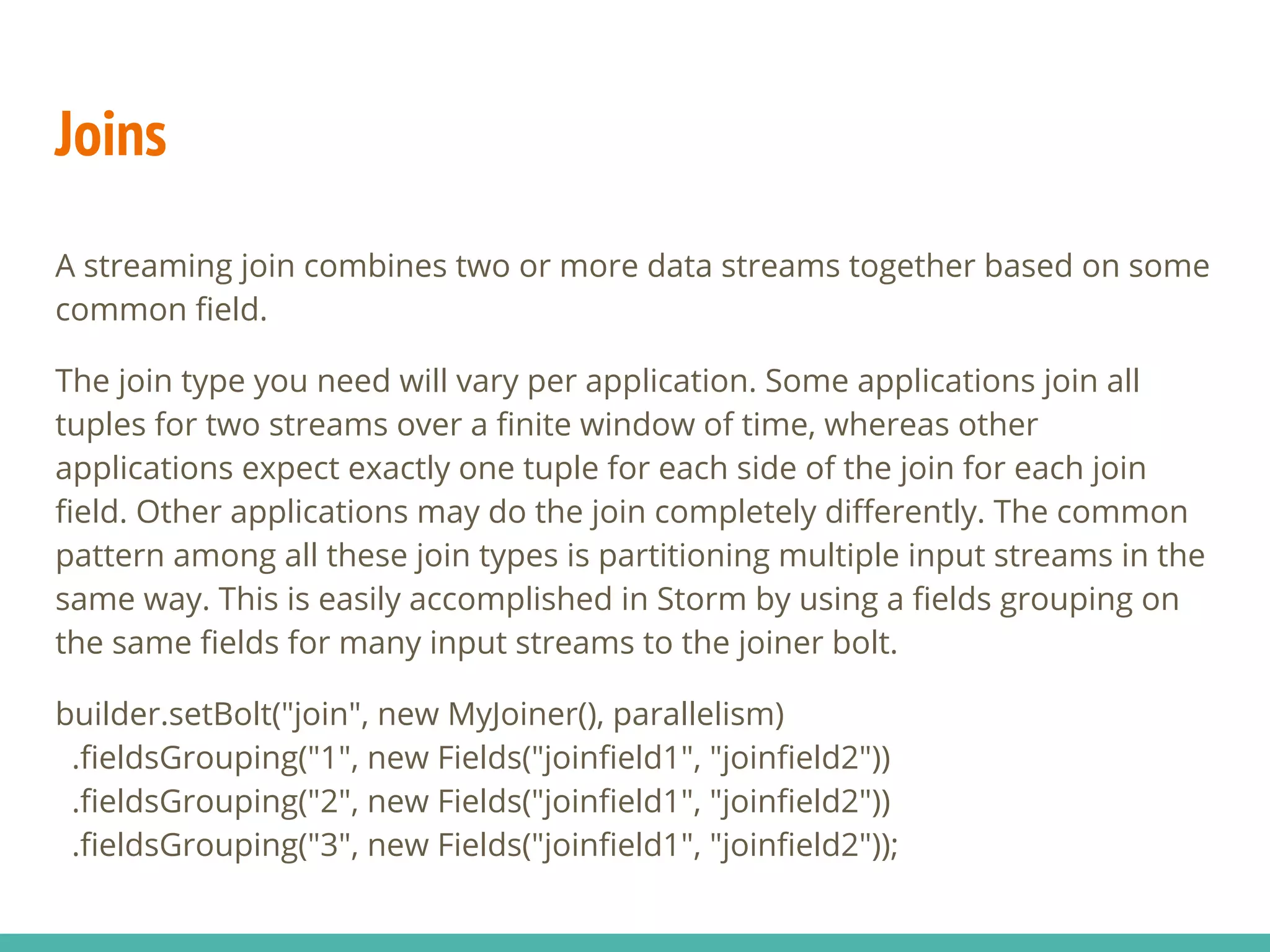 Joins
A streaming join combines two or more data streams together based on some
common field.
The join type you need will vary per application. Some applications join all
tuples for two streams over a finite window of time, whereas other
applications expect exactly one tuple for each side of the join for each join
field. Other applications may do the join completely differently. The common
pattern among all these join types is partitioning multiple input streams in the
same way. This is easily accomplished in Storm by using a fields grouping on
the same fields for many input streams to the joiner bolt.
builder.setBolt("join", new MyJoiner(), parallelism)
.fieldsGrouping("1", new Fields("joinfield1", "joinfield2"))
.fieldsGrouping("2", new Fields("joinfield1", "joinfield2"))
.fieldsGrouping("3", new Fields("joinfield1", "joinfield2"));
 