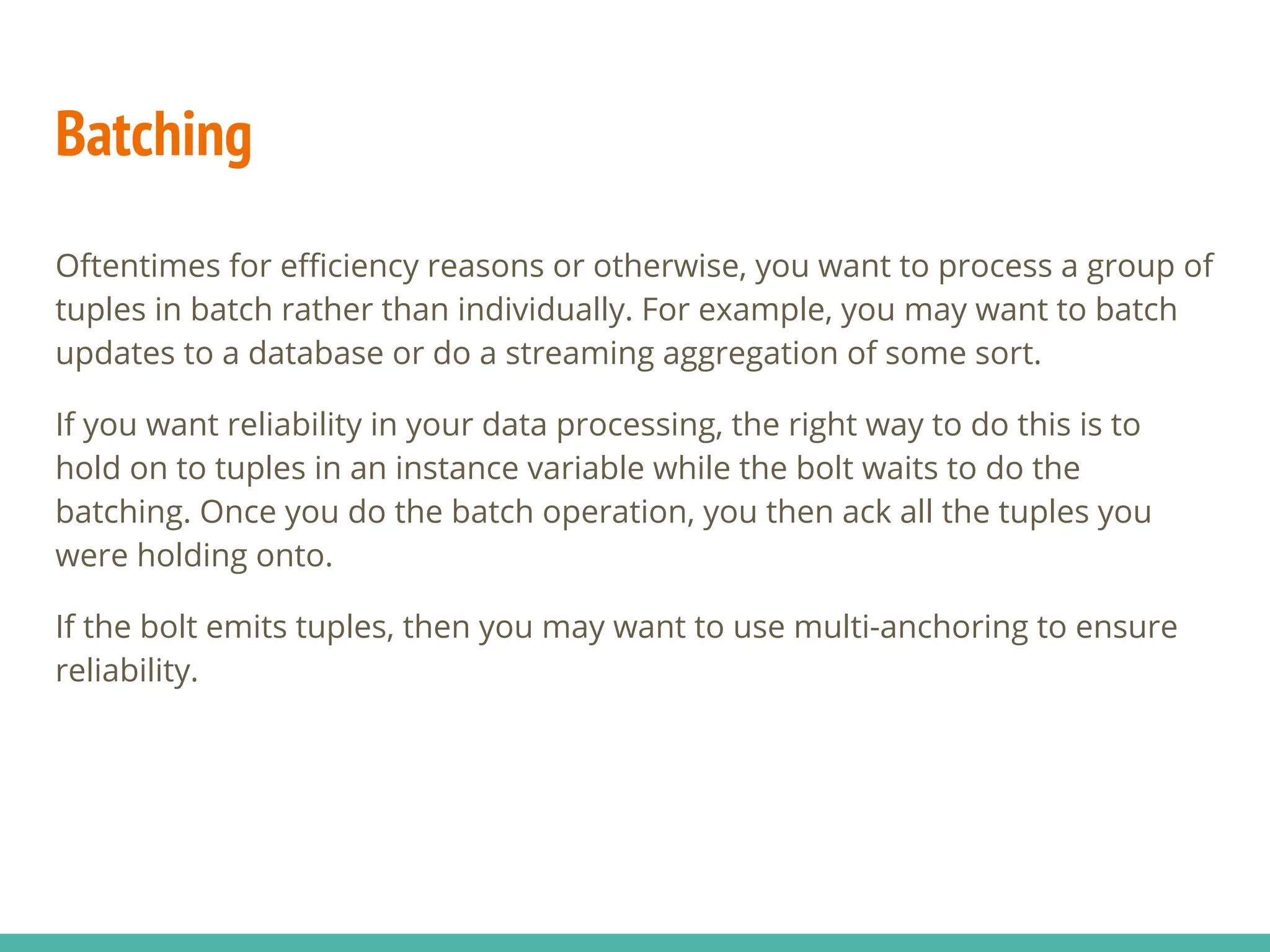 Batching
Oftentimes for efficiency reasons or otherwise, you want to process a group of
tuples in batch rather than individually. For example, you may want to batch
updates to a database or do a streaming aggregation of some sort.
If you want reliability in your data processing, the right way to do this is to
hold on to tuples in an instance variable while the bolt waits to do the
batching. Once you do the batch operation, you then ack all the tuples you
were holding onto.
If the bolt emits tuples, then you may want to use multi-anchoring to ensure
reliability.
 
