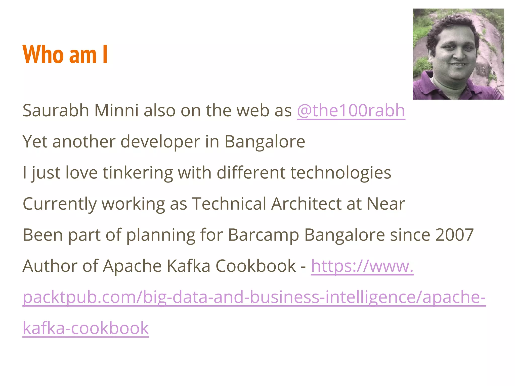 Who am I
Saurabh Minni also on the web as @the100rabh
Yet another developer in Bangalore
I just love tinkering with different technologies
Currently working as Technical Architect at Near
Been part of planning for Barcamp Bangalore since 2007
Author of Apache Kafka Cookbook - https://www.
packtpub.com/big-data-and-business-intelligence/apache-
kafka-cookbook
 