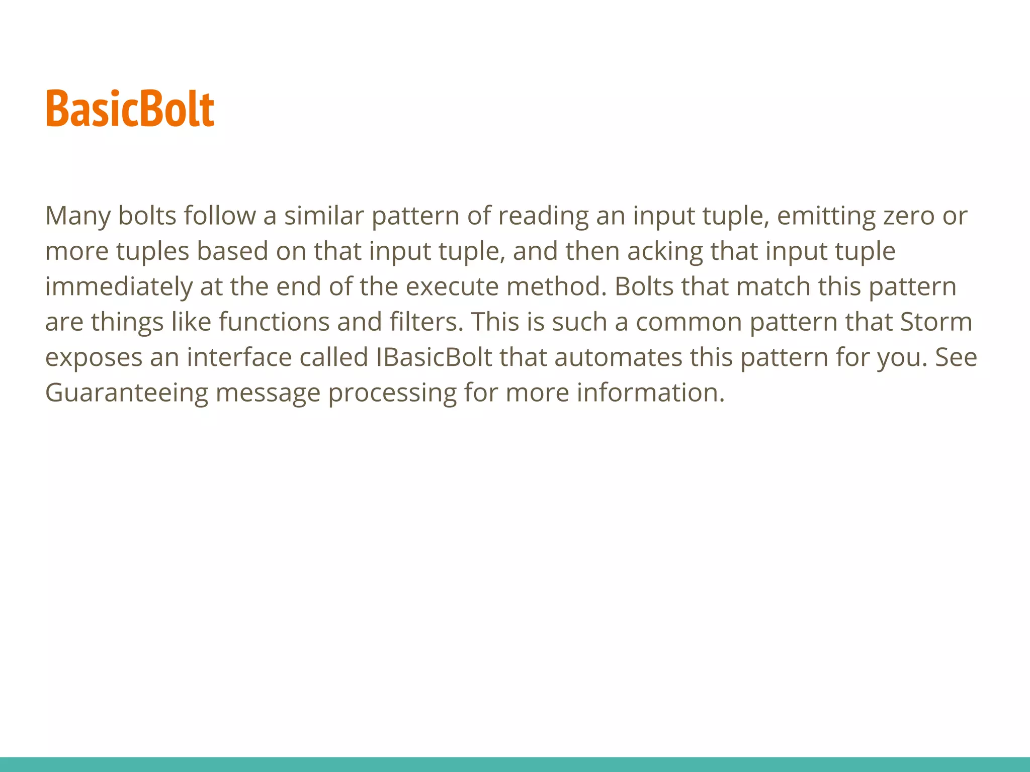BasicBolt
Many bolts follow a similar pattern of reading an input tuple, emitting zero or
more tuples based on that input tuple, and then acking that input tuple
immediately at the end of the execute method. Bolts that match this pattern
are things like functions and filters. This is such a common pattern that Storm
exposes an interface called IBasicBolt that automates this pattern for you. See
Guaranteeing message processing for more information.
 