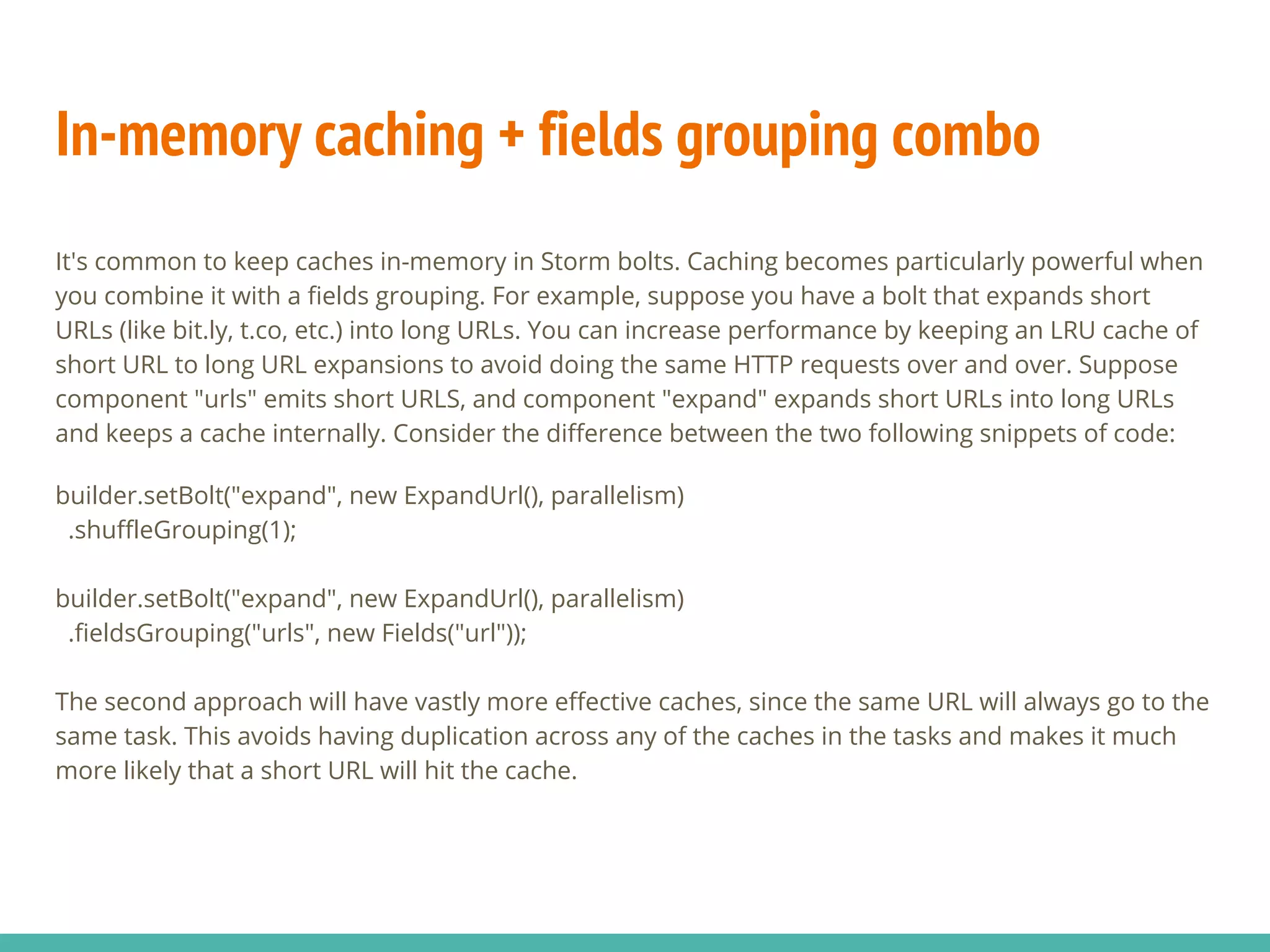 In-memory caching + fields grouping combo
It's common to keep caches in-memory in Storm bolts. Caching becomes particularly powerful when
you combine it with a fields grouping. For example, suppose you have a bolt that expands short
URLs (like bit.ly, t.co, etc.) into long URLs. You can increase performance by keeping an LRU cache of
short URL to long URL expansions to avoid doing the same HTTP requests over and over. Suppose
component "urls" emits short URLS, and component "expand" expands short URLs into long URLs
and keeps a cache internally. Consider the difference between the two following snippets of code:
builder.setBolt("expand", new ExpandUrl(), parallelism)
.shuffleGrouping(1);
builder.setBolt("expand", new ExpandUrl(), parallelism)
.fieldsGrouping("urls", new Fields("url"));
The second approach will have vastly more effective caches, since the same URL will always go to the
same task. This avoids having duplication across any of the caches in the tasks and makes it much
more likely that a short URL will hit the cache.
 