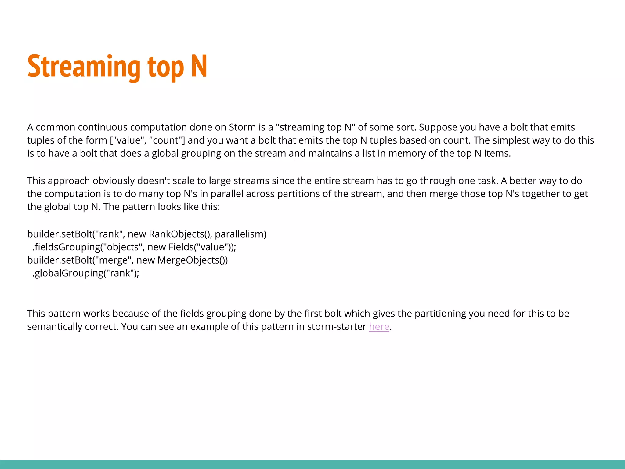Streaming top N
A common continuous computation done on Storm is a "streaming top N" of some sort. Suppose you have a bolt that emits
tuples of the form ["value", "count"] and you want a bolt that emits the top N tuples based on count. The simplest way to do this
is to have a bolt that does a global grouping on the stream and maintains a list in memory of the top N items.
This approach obviously doesn't scale to large streams since the entire stream has to go through one task. A better way to do
the computation is to do many top N's in parallel across partitions of the stream, and then merge those top N's together to get
the global top N. The pattern looks like this:
builder.setBolt("rank", new RankObjects(), parallelism)
.fieldsGrouping("objects", new Fields("value"));
builder.setBolt("merge", new MergeObjects())
.globalGrouping("rank");
This pattern works because of the fields grouping done by the first bolt which gives the partitioning you need for this to be
semantically correct. You can see an example of this pattern in storm-starter here.
 