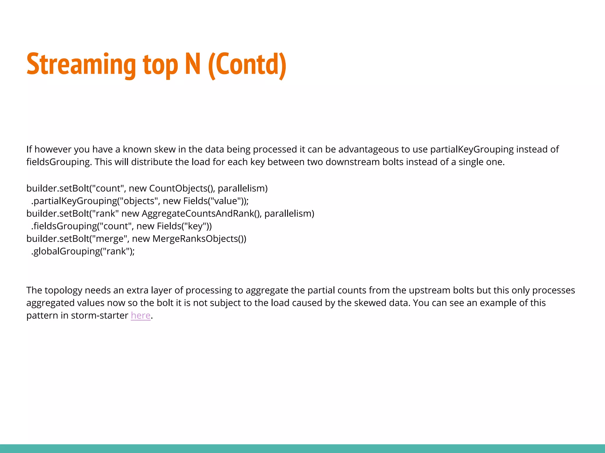 Streaming top N (Contd)
If however you have a known skew in the data being processed it can be advantageous to use partialKeyGrouping instead of
fieldsGrouping. This will distribute the load for each key between two downstream bolts instead of a single one.
builder.setBolt("count", new CountObjects(), parallelism)
.partialKeyGrouping("objects", new Fields("value"));
builder.setBolt("rank" new AggregateCountsAndRank(), parallelism)
.fieldsGrouping("count", new Fields("key"))
builder.setBolt("merge", new MergeRanksObjects())
.globalGrouping("rank");
The topology needs an extra layer of processing to aggregate the partial counts from the upstream bolts but this only processes
aggregated values now so the bolt it is not subject to the load caused by the skewed data. You can see an example of this
pattern in storm-starter here.
 