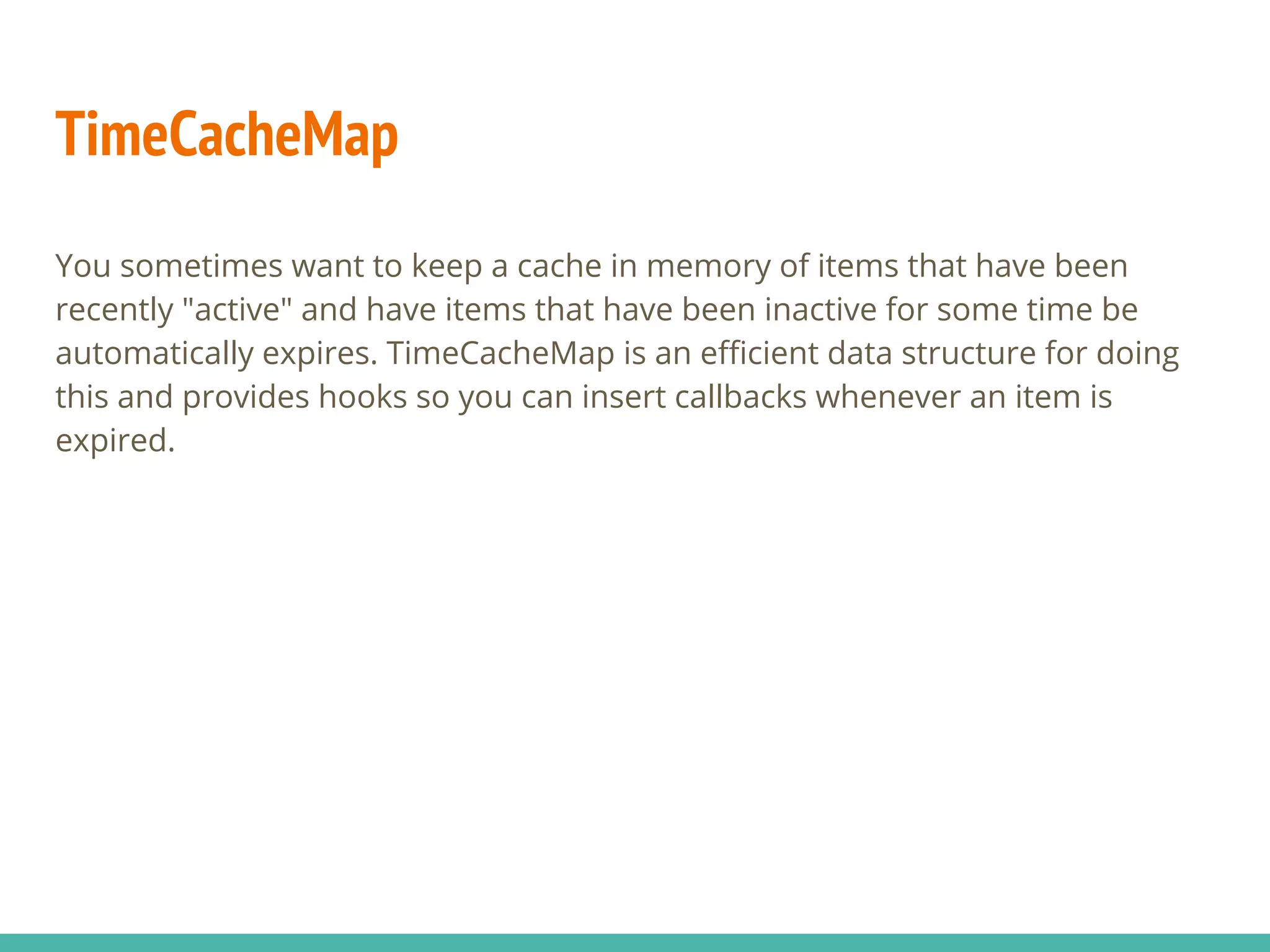 TimeCacheMap
You sometimes want to keep a cache in memory of items that have been
recently "active" and have items that have been inactive for some time be
automatically expires. TimeCacheMap is an efficient data structure for doing
this and provides hooks so you can insert callbacks whenever an item is
expired.
 