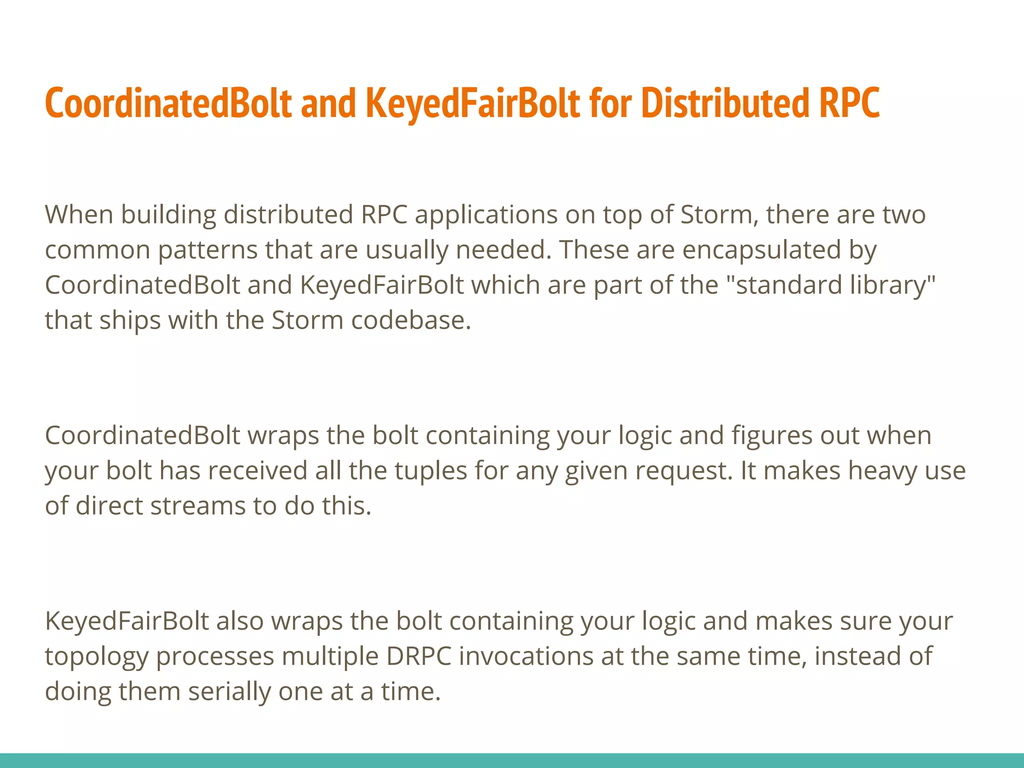 CoordinatedBolt and KeyedFairBolt for Distributed RPC
When building distributed RPC applications on top of Storm, there are two
common patterns that are usually needed. These are encapsulated by
CoordinatedBolt and KeyedFairBolt which are part of the "standard library"
that ships with the Storm codebase.
CoordinatedBolt wraps the bolt containing your logic and figures out when
your bolt has received all the tuples for any given request. It makes heavy use
of direct streams to do this.
KeyedFairBolt also wraps the bolt containing your logic and makes sure your
topology processes multiple DRPC invocations at the same time, instead of
doing them serially one at a time.
 